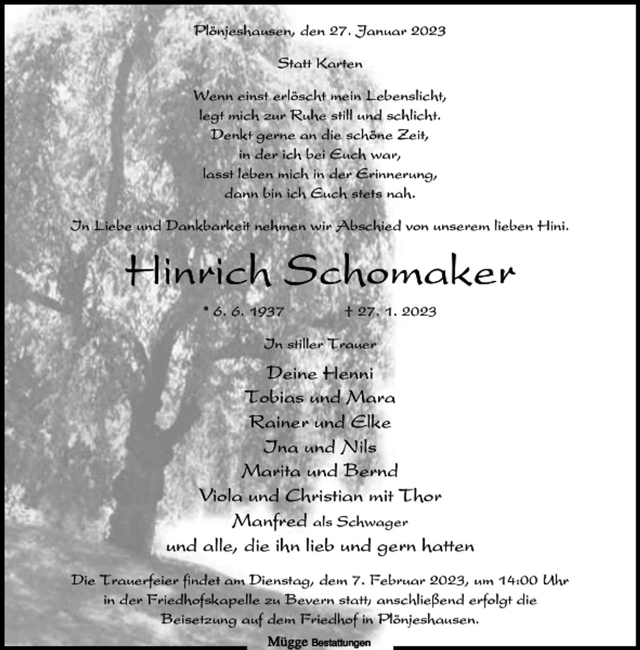 <p>Plönjeshausen, den 27. Januar 2023<br />Statt Karten<br />Wenn einst erlöscht mein Lebenslicht,<br />legt mich zur Ruhe still und schlicht.<br />Denkt gerne an die schöne Zeit,<br />in der ich bei Euch war,<br />lasst leben mich in der Erinnerung,<br />dann bin ich Euch stets nah.<br />In Liebe und Dankbarkeit nehmen wir Abschied von unserem lieben Hini.</p><p>Hinrich Schomaker<br />* 6. 6. 1937</p><p>† 27. 1. 2023</p><p>In stiller Trauer</p><p>Deine Henni<br />Tobias und Mara<br />Rainer und Elke<br />Ina und Nils<br />Marita und Bernd<br />Viola und Christian mit Thor<br />Manfred als Schwager<br />und alle, die ihn lieb und gern hatten<br />Die Trauerfeier findet am Dienstag, dem 7. Februar 2023, um 14:00 Uhr<br />in der Friedhofskapelle zu Bevern statt; anschließend erfolgt die<br />Beisetzung auf dem Friedhof in Plönjeshausen.<br />Mügge Bestattungen</p>