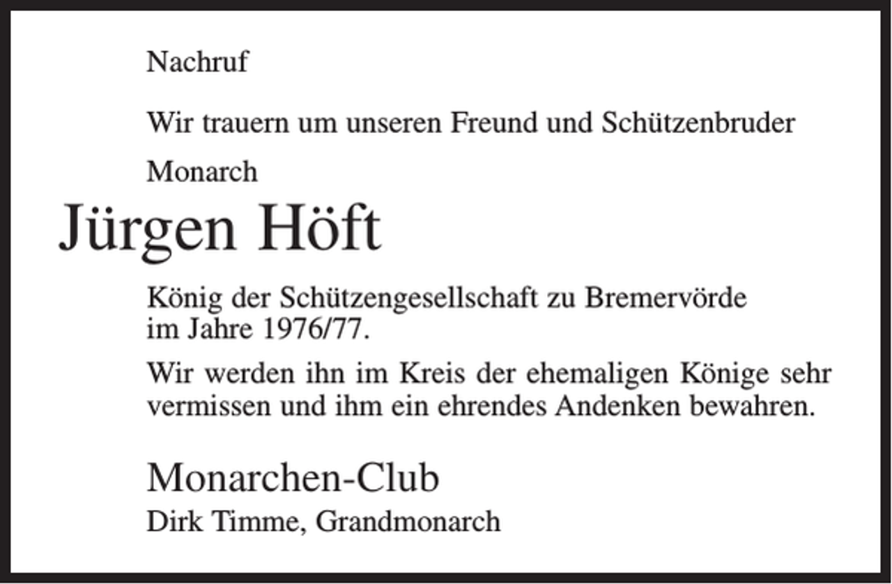<p>Nachruf<br />Wir trauern um unseren Freund und Schützenbruder<br />Monarch</p><p>Jürgen Höft<br />König der Schützengesellschaft zu Bremervörde<br />im Jahre 1976/77.<br />Wir werden ihn im Kreis der ehemaligen Könige sehr<br />vermissen und ihm ein ehrendes Andenken bewahren.</p><p>Monarchen-Club<br />Dirk Timme, Grandmonarch</p>