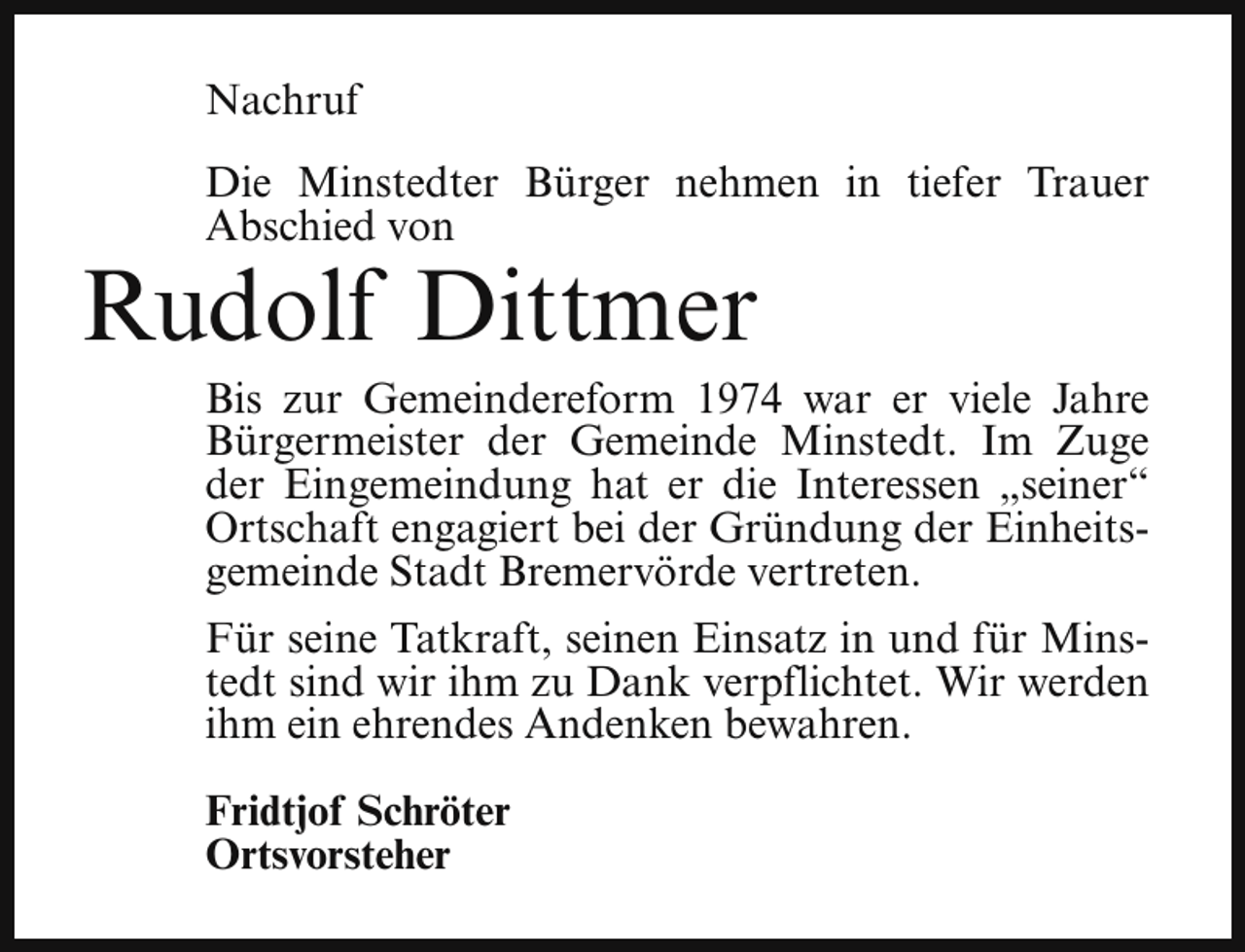 <p>Nachruf<br />Die Minstedter Bürger nehmen in tiefer Trauer<br />Abschied von</p><p>Rudolf Dittmer</p><p>Bis zur Gemeindereform 1974 war er viele Jahre<br />Bürgermeister der Gemeinde Minstedt. Im Zuge<br />der Eingemeindung hat er die Interessen „seiner“<br />Ortschaft engagiert bei der Gründung der Einheitsgemeinde Stadt Bremervörde vertreten.<br />Für seine Tatkraft, seinen Einsatz in und für Minstedt sind wir ihm zu Dank verpflichtet. Wir werden<br />ihm ein ehrendes Andenken bewahren.<br />Fridtjof Schröter<br />Ortsvorsteher</p>