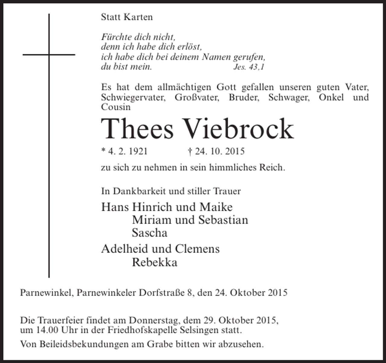 <p>Statt Karten<br />Fürchte dich nicht,<br />denn ich habe dich erlöst,<br />ich habe dich bei deinem Namen gerufen,<br />du bist mein.</p><p>Jes. 43,1<br />Es hat dem allmächtigen Gott gefallen unseren guten Vater,<br />Schwiegervater, Großvater, Bruder, Schwager, Onkel und<br />Cousin</p><p>Thees Viebrock<br />* 4. 2. 1921 † 24. 10. 2015</p><p>zu sich zu nehmen in sein himmliches Reich.<br />In Dankbarkeit und stiller Trauer</p><p>Hans Hinrich und Maike<br />Miriam und Sebastian<br />Sascha<br />Adelheid und Clemens<br />Rebekka<br />Parnewinkel, Parnewinkeler Dorfstraße 8, den 24. Oktober 2015<br />Die Trauerfeier findet am Donnerstag, dem 29. Oktober 2015,<br />um 14.00 Uhr in der Friedhofskapelle Selsingen statt.<br />Von Beileidsbekundungen am Grabe bitten wir abzusehen.</p>