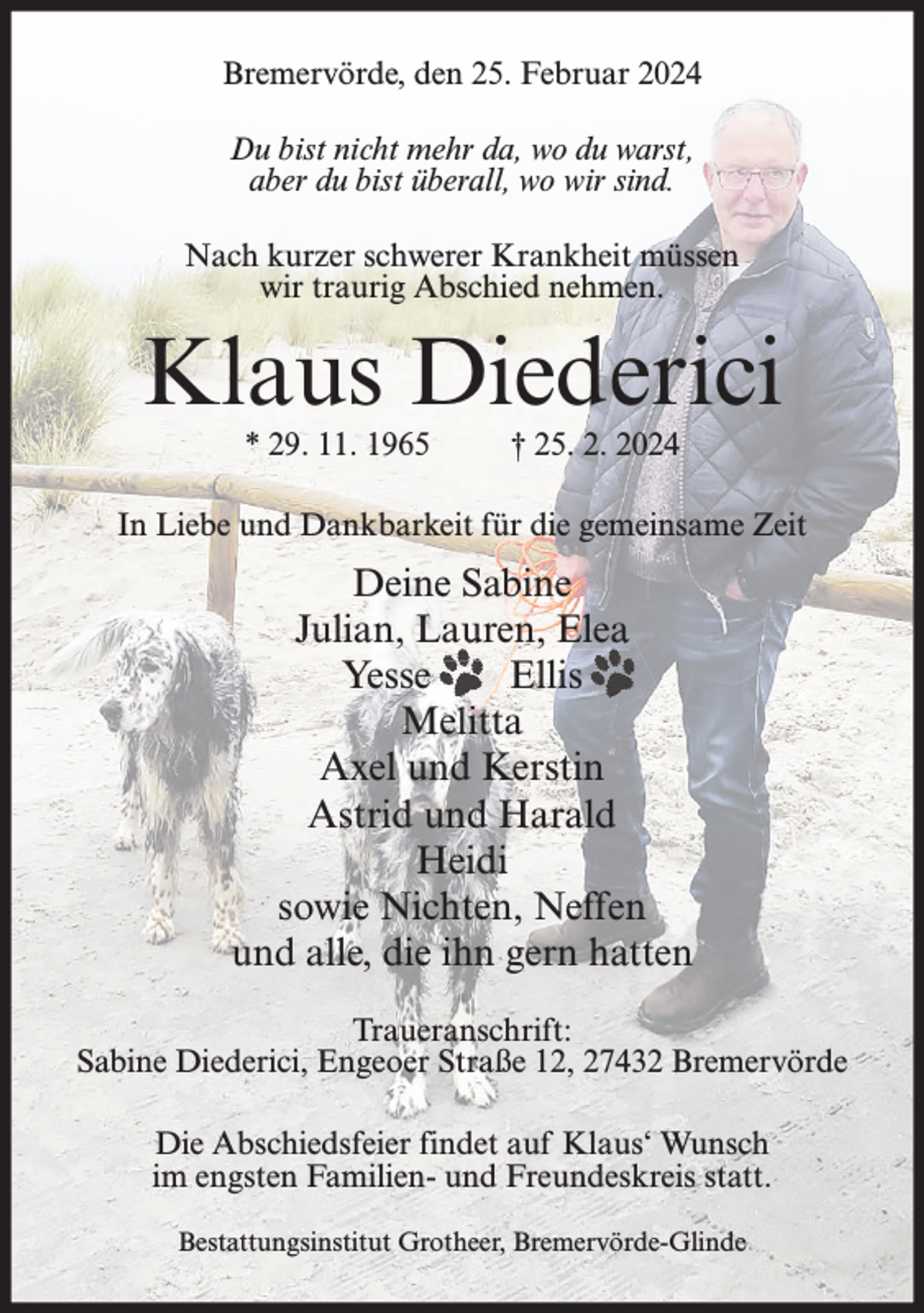 <p>Bremervörde, den 25. Februar 2024<br />Du bist nicht mehr da, wo du warst,<br />aber du bist überall, wo wir sind.<br />Nach kurzer schwerer Krankheit müssen<br />wir traurig Abschied nehmen.</p><p>Klaus Diederici<br />* 29. 11. 1965</p><p>† 25. 2. 2024</p><p>In Liebe und Dankbarkeit für die gemeinsame Zeit</p><p>Deine Sabine<br />Julian, Lauren, Elea<br />Yesse<br />Ellis<br />Melitta<br />Axel und Kerstin<br />Astrid und Harald<br />Heidi<br />sowie Nichten, Neffen<br />und alle, die ihn gern hatten<br />Traueranschrift:<br />Sabine Diederici, Engeoer Straße 12, 27432 Bremervörde<br />Die Abschiedsfeier findet auf Klaus‘ Wunsch<br />im engsten Familien- und Freundeskreis statt.<br />Bestattungsinstitut Grotheer, Bremervörde-Glinde</p>