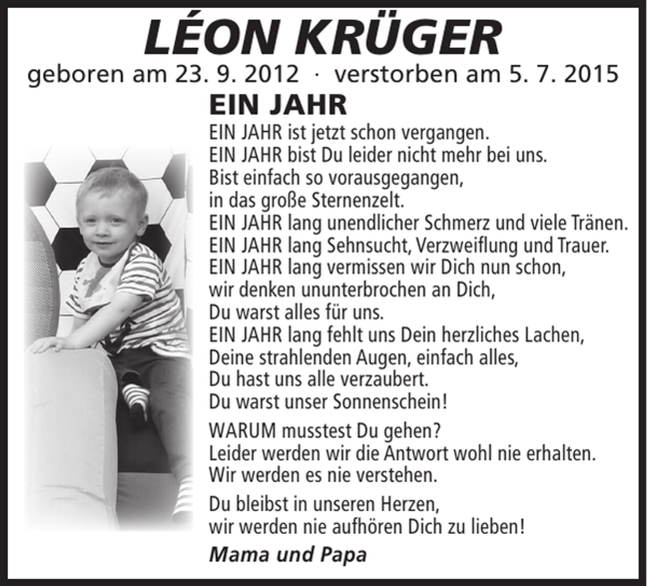 <p>LÉON KRÜGER</p><p>geboren am 23. 9. 2012 ∙ verstorben am 5. 7. 2015</p><p>EIN JAHR</p><p>EIN JAHR ist jetzt schon vergangen.<br />EIN JAHR bist Du leider nicht mehr bei uns.<br />Bist einfach so vorausgegangen,<br />in das große Sternenzelt.<br />EIN JAHR lang unendlicher Schmerz und viele Tränen.<br />EIN JAHR lang Sehnsucht, Verzweiﬂung und Trauer.<br />EIN JAHR lang vermissen wir Dich nun schon,<br />wir denken ununterbrochen an Dich,<br />Du warst alles für uns.<br />EIN JAHR lang fehlt uns Dein herzliches Lachen,<br />Deine strahlenden Augen, einfach alles,<br />Du hast uns alle verzaubert.<br />Du warst unser Sonnenschein!<br />WARUM musstest Du gehen?<br />Leider werden wir die Antwort wohl nie erhalten.<br />Wir werden es nie verstehen.<br />Du bleibst in unseren Herzen,<br />wir werden nie aufhören Dich zu lieben!<br />Mama und Papa</p>