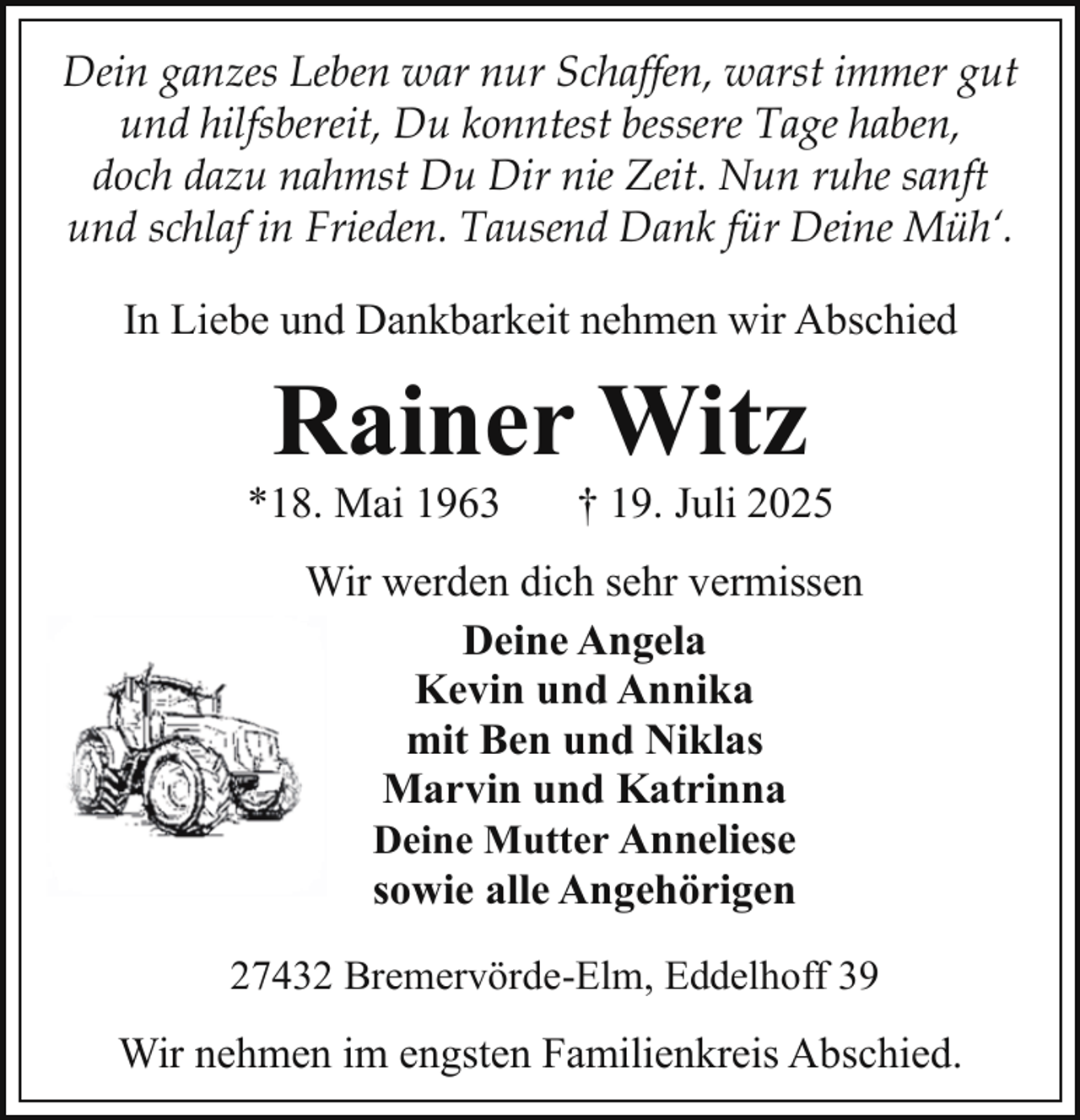 <p>Dein ganzes Leben war nur Schaffen, warst immer gut<br />und hilfsbereit, Du konntest bessere Tage haben,<br />doch dazu nahmst Du Dir nie Zeit. Nun ruhe sanft<br />und schlaf in Frieden. Tausend Dank für Deine Müh‘.<br />In Liebe und Dankbarkeit nehmen wir Abschied</p><p>Rainer Witz</p><p>*18. Mai 1963</p><p>† 19. Juli 2025</p><p>Wir werden dich sehr vermissen<br />Deine Angela<br />Kevin und Annika<br />mit Ben und Niklas<br />Marvin und Katrinna<br />Deine Mutter Anneliese<br />sowie alle Angehörigen<br />27432 Bremervörde-Elm, Eddelhoff 39</p><p>Wir nehmen im engsten Familienkreis Abschied.</p>