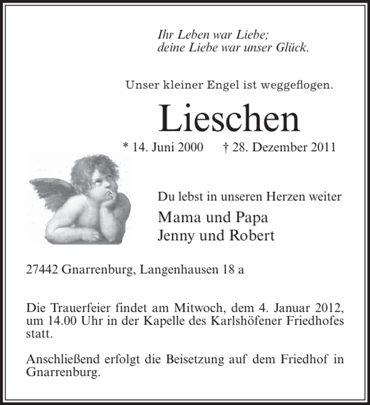 <p>Ihr Leben war Liebe;<br />deine Liebe war unser Glück.<br />Unser kleiner Engel ist weggeflogen.</p><p>Lieschen<br />* 14. Juni 2000</p><p>† 28. Dezember 2011</p><p>Du lebst in unseren Herzen weiter</p><p>Mama und Papa<br />Jenny und Robert<br />27442 Gnarrenburg, Langenhausen 18 a<br />Die Trauerfeier findet am Mitwoch, dem 4. Januar 2012,<br />um 14.00 Uhr in der Kapelle des Karlshöfener Friedhofes<br />statt.<br />Anschließend erfolgt die Beisetzung auf dem Friedhof in<br />Gnarrenburg.</p>