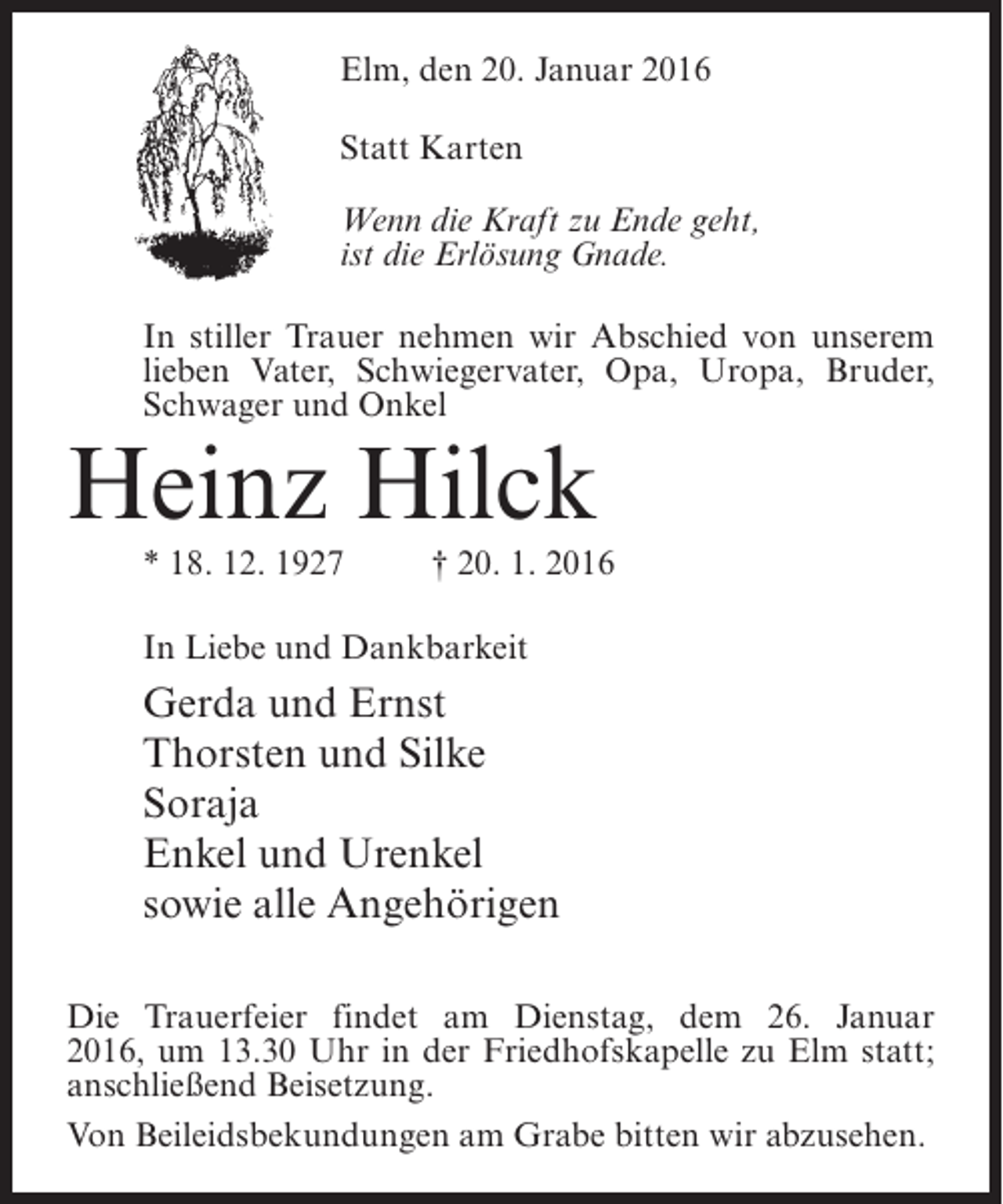 <p>Elm, den 20. Januar 2016<br />Statt Karten<br />Wenn die Kraft zu Ende geht,<br />ist die Erlösung Gnade.<br />In stiller Trauer nehmen wir Abschied von unserem<br />lieben Vater, Schwiegervater, Opa, Uropa, Bruder,<br />Schwager und Onkel</p><p>Heinz Hilck</p><p>* 18. 12. 1927 † 20. 1. 2016<br />In Liebe und Dankbarkeit</p><p>Gerda und Ernst<br />Thorsten und Silke<br />Soraja<br />Enkel und Urenkel<br />sowie alle Angehörigen<br />Die Trauerfeier findet am Dienstag, dem 26. Januar<br />2016, um 13.30 Uhr in der Friedhofskapelle zu Elm statt;<br />anschließend Beisetzung.<br />Von Beileidsbekundungen am Grabe bitten wir abzusehen.</p>