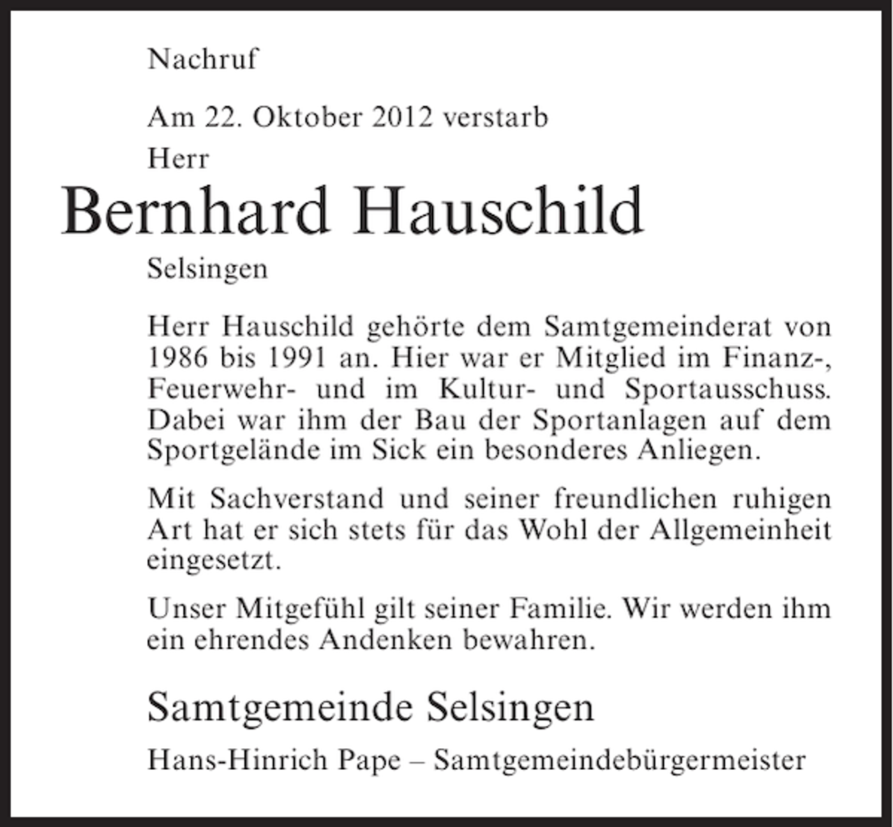 <p>Nachruf<br />Am 22. Oktober 2012 verstarb<br />Herr</p><p>Bernhard Hauschild<br />Selsingen<br />Herr Hauschild gehörte dem Samtgemeinderat von<br />1986 bis 1991 an. Hier war er Mitglied im Finanz-,<br />Feuerwehr- und im Kultur- und Sportausschuss.<br />Dabei war ihm der Bau der Sportanlagen auf dem<br />Sportgelände im Sick ein besonderes Anliegen.<br />Mit Sachverstand und seiner freundlichen ruhigen<br />Art hat er sich stets für das Wohl der Allgemeinheit<br />eingesetzt.<br />Unser Mitgefühl gilt seiner Familie. Wir werden ihm<br />ein ehrendes Andenken bewahren.</p><p>Samtgemeinde Selsingen<br />Hans-Hinrich Pape – Samtgemeindebürgermeister</p>