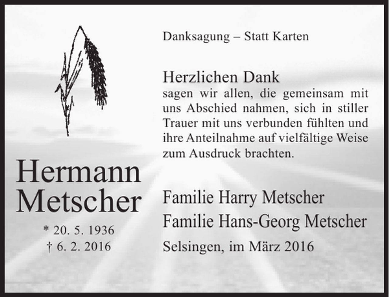 <p>Danksagung – Statt Karten</p><p>Herzlichen Dank</p><p>Hermann<br />Metscher<br />* 20. 5. 1936<br />† 6. 2. 2016</p><p>sagen wir allen, die gemeinsam mit<br />uns Abschied nahmen, sich in stiller<br />Trauer mit uns verbunden fühlten und<br />ihre Anteilnahme auf vielfältige Weise<br />zum Ausdruck brachten.</p><p>Familie Harry Metscher<br />Familie Hans-Georg Metscher<br />Selsingen, im März 2016</p>