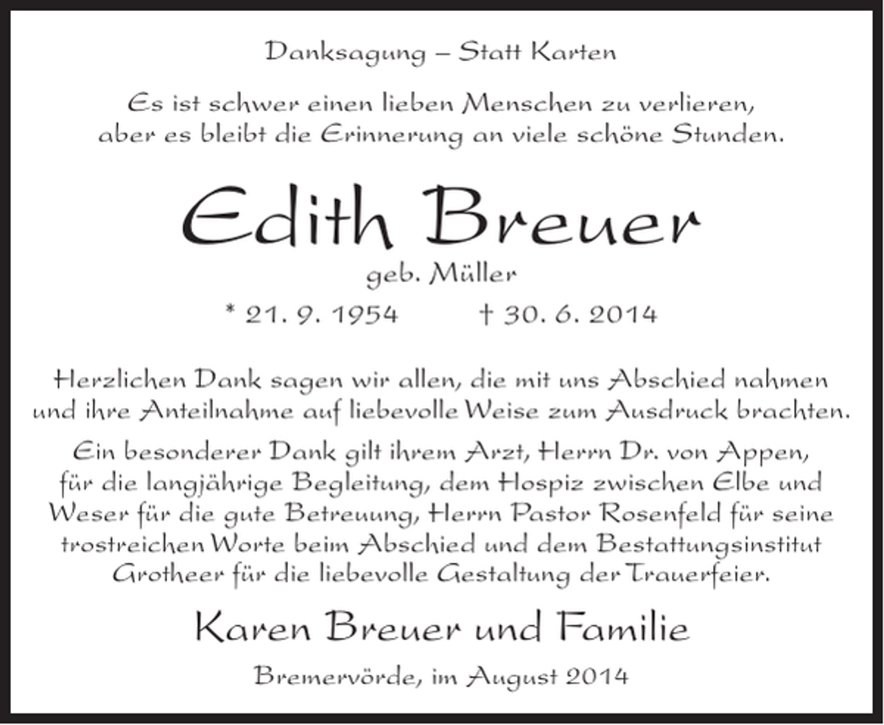 <p>Danksagung – Statt Karten<br />Es ist schwer einen lieben Menschen zu verlieren,<br />aber es bleibt die Erinnerung an viele schöne Stunden.</p><p>Edith Breuer<br />geb. Müller<br />* 21. 9. 1954 † 30. 6. 2014</p><p>Herzlichen Dank sagen wir allen, die mit uns Abschied nahmen<br />und ihre Anteilnahme auf liebevolle Weise zum Ausdruck brachten.<br />Ein besonderer Dank gilt ihrem Arzt, Herrn Dr. von Appen,<br />für die langjährige Begleitung, dem Hospiz zwischen Elbe und<br />Weser für die gute Betreuung, Herrn Pastor Rosenfeld für seine<br />trostreichen Worte beim Abschied und dem Bestattungsinstitut<br />Grotheer für die liebevolle Gestaltung der Trauerfeier.</p><p>Karen Breuer und Familie<br />Bremervörde, im August 2014</p>