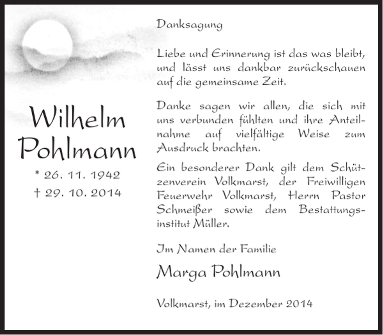 <p>Danksagung<br />Liebe und Erinnerung ist das was bleibt,<br />und lässt uns dankbar zurückschauen<br />auf die gemeinsame Zeit.</p><p>Wilhelm<br />Pohlmann<br />* 26. 11. 1942<br />† 29. 10. 2014</p><p>Danke sagen wir allen, die sich mit<br />uns verbunden fühlten und ihre Anteilnahme auf vielfältige Weise zum<br />Ausdruck brachten.<br />Ein besonderer Dank gilt dem Schützenverein Volkmarst, der Freiwilligen<br />Feuerwehr Volkmarst, Herrn Pastor<br />Schmeißer sowie dem Bestattungsinstitut Müller.<br />Im Namen der Familie</p><p>Marga Pohlmann<br />Volkmarst, im Dezember 2014</p>