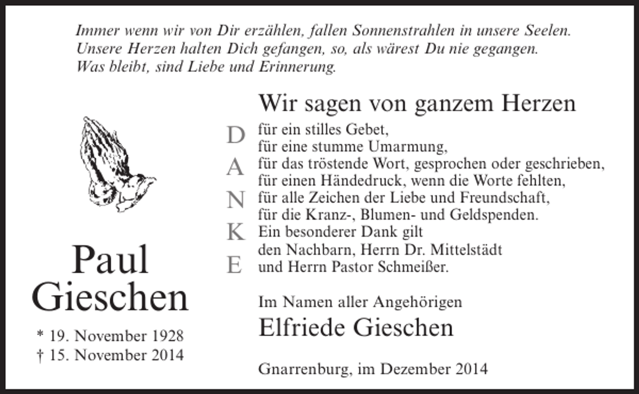 <p>Immer wenn wir von Dir erzählen, fallen Sonnenstrahlen in unsere Seelen.<br />Unsere Herzen halten Dich gefangen, so, als wärest Du nie gegangen.<br />Was bleibt, sind Liebe und Erinnerung.</p><p>Wir sagen von ganzem Herzen</p><p>Paul<br />Gieschen<br />* 19. November 1928<br />† 15. November 2014</p><p>D<br />A<br />N<br />K<br />E</p><p>für ein stilles Gebet,<br />für eine stumme Umarmung,<br />für das tröstende Wort, gesprochen oder geschrieben,<br />für einen Händedruck, wenn die Worte fehlten,<br />für alle Zeichen der Liebe und Freundschaft,<br />für die Kranz-, Blumen- und Geldspenden.<br />Ein besonderer Dank gilt<br />den Nachbarn, Herrn Dr. Mittelstädt<br />und Herrn Pastor Schmeißer.<br />Im Namen aller Angehörigen</p><p>Elfriede Gieschen<br />Gnarrenburg, im Dezember 2014</p>