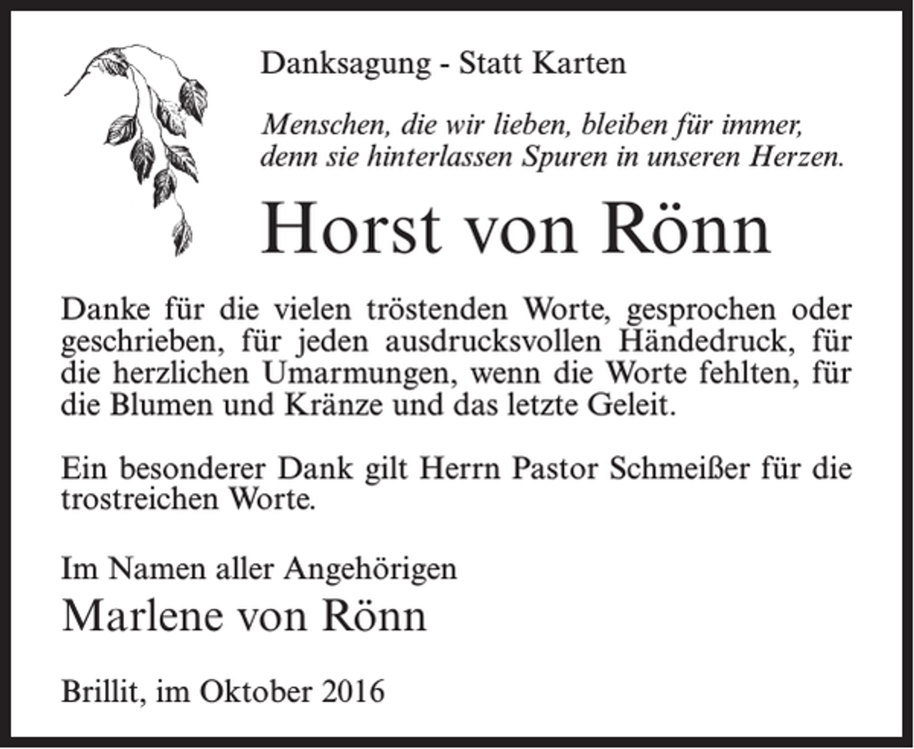 <p>Danksagung - Statt Karten<br />Menschen, die wir lieben, bleiben für immer,<br />denn sie hinterlassen Spuren in unseren Herzen.</p><p>Horst von Rönn<br />Danke für die vielen tröstenden Worte, gesprochen oder<br />geschrieben, für jeden ausdrucksvollen Händedruck, für<br />die herzlichen Umarmungen, wenn die Worte fehlten, für<br />die Blumen und Kränze und das letzte Geleit.<br />Ein besonderer Dank gilt Herrn Pastor Schmeißer für die<br />trostreichen Worte.<br />Im Namen aller Angehörigen</p><p>Marlene von Rönn<br />Brillit, im Oktober 2016</p>