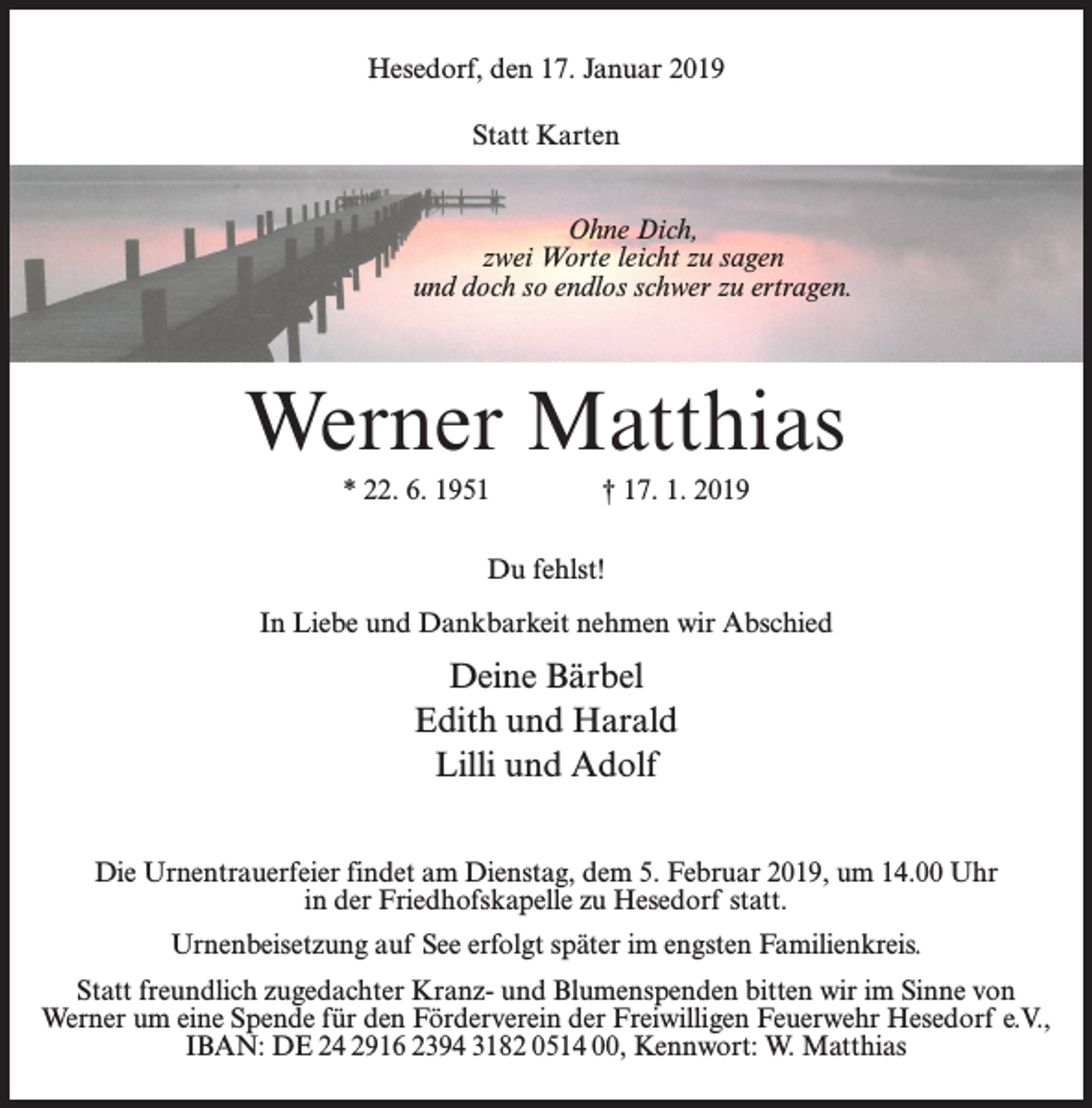 <p>Hesedorf, den 17. Januar 2019<br />Statt Karten<br />Ohne Dich,<br />zwei Worte leicht zu sagen<br />und doch so endlos schwer zu ertragen.</p><p>Werner Matthias<br />* 22. 6. 1951 † 17. 1. 2019<br />Du fehlst!<br />In Liebe und Dankbarkeit nehmen wir Abschied</p><p>Deine Bärbel<br />Edith und Harald<br />Lilli und Adolf<br />Die Urnentrauerfeier findet am Dienstag, dem 5. Februar 2019, um 14.00 Uhr<br />in der Friedhofskapelle zu Hesedorf statt.<br />Urnenbeisetzung auf See erfolgt später im engsten Familienkreis.<br />Statt freundlich zugedachter Kranz- und Blumenspenden bitten wir im Sinne von<br />Werner um eine Spende für den Förderverein der Freiwilligen Feuerwehr Hesedorf e.V.,<br />IBAN: DE 24 2916 2394 3182 0514 00, Kennwort: W. Matthias</p>