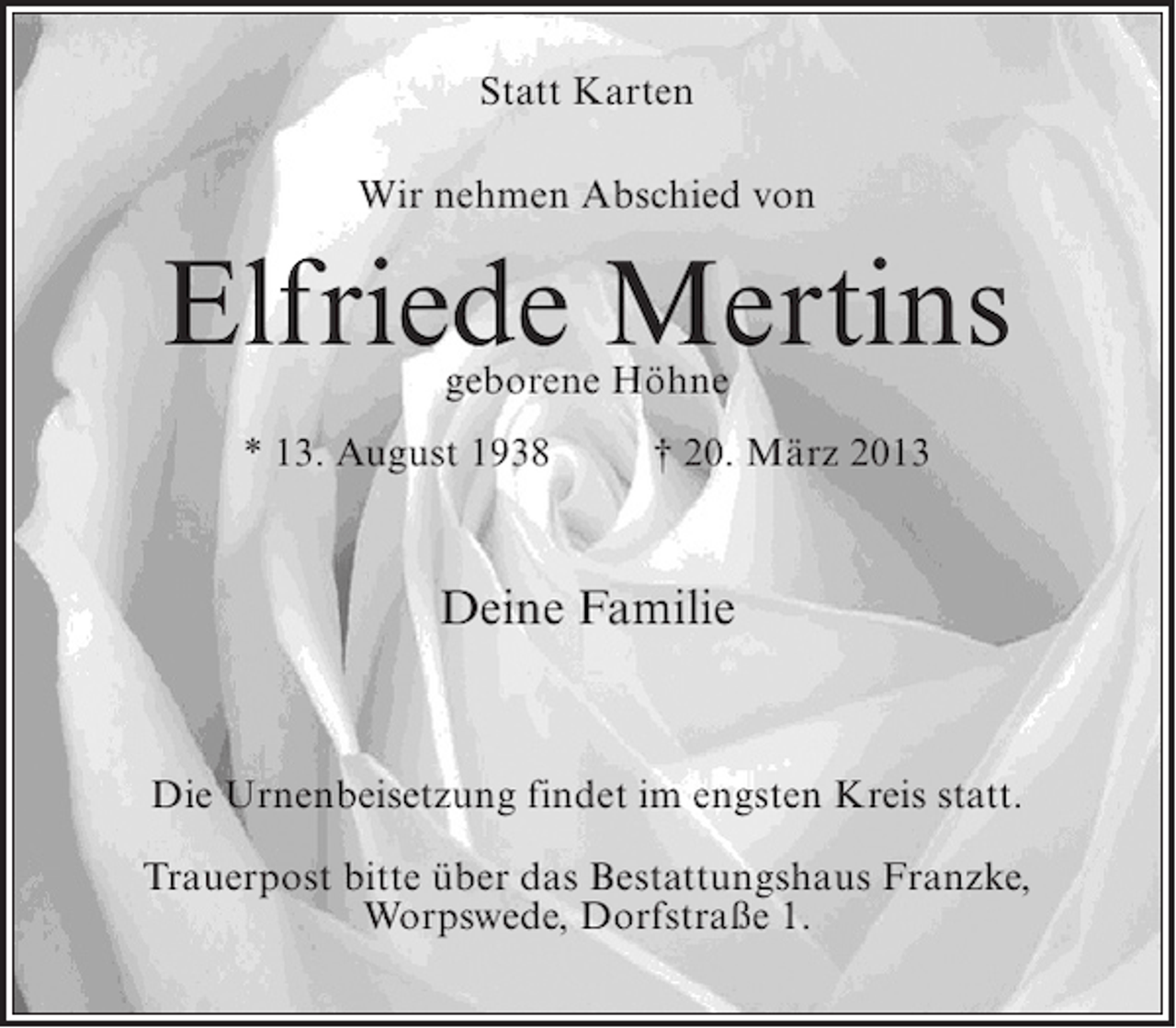 <p>Statt Karten<br />Wir nehmen Abschied von</p><p>Elfriede Mertins<br />geborene Höhne</p><p>* 13. August 1938 † 20. März 2013</p><p>Deine Familie</p><p>Die Urnenbeisetzung findet im engsten Kreis statt.<br />Trauerpost bitte über das Bestattungshaus Franzke,<br />Worpswede, Dorfstraße 1.</p>