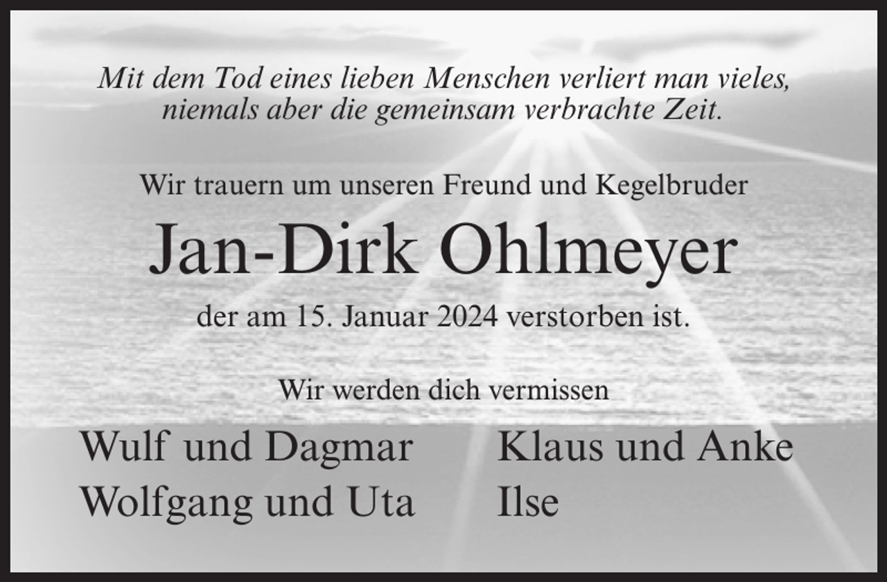 <p>Mit dem Tod eines lieben Menschen verliert man vieles,<br />niemals aber die gemeinsam verbrachte Zeit.<br />Wir trauern um unseren Freund und Kegelbruder</p><p>Jan-Dirk Ohlmeyer<br />der am 15. Januar 2024 verstorben ist.<br />Wir werden dich vermissen</p><p>Wulf und Dagmar<br />Wolfgang und Uta</p><p>Klaus und Anke<br />Ilse</p>