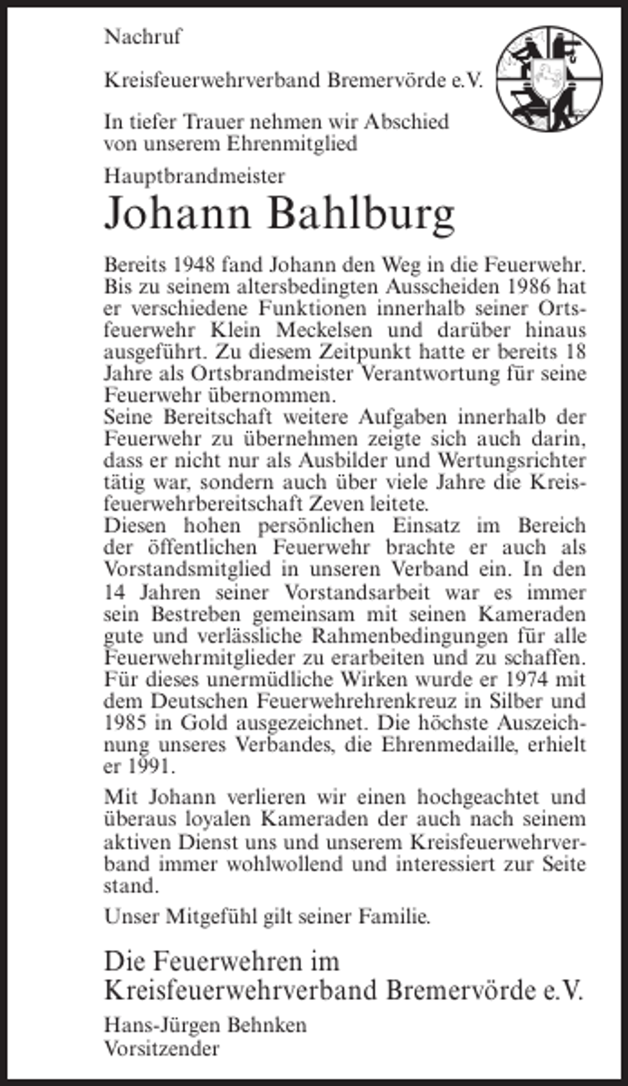 <p>Nachruf<br />Kreisfeuerwehrverband Bremervörde e.V.<br />In tiefer Trauer nehmen wir Abschied<br />von unserem Ehrenmitglied<br />Hauptbrandmeister</p><p>Johann Bahlburg<br />Bereits 1948 fand Johann den Weg in die Feuerwehr.<br />Bis zu seinem altersbedingten Ausscheiden 1986 hat<br />er verschiedene Funktionen innerhalb seiner Ortsfeuerwehr Klein Meckelsen und darüber hinaus<br />ausgeführt. Zu diesem Zeitpunkt hatte er bereits 18<br />Jahre als Ortsbrandmeister Verantwortung für seine<br />Feuerwehr übernommen.<br />Seine Bereitschaft weitere Aufgaben innerhalb der<br />Feuerwehr zu übernehmen zeigte sich auch darin,<br />dass er nicht nur als Ausbilder und Wertungsrichter<br />tätig war, sondern auch über viele Jahre die Kreisfeuerwehrbereitschaft Zeven leitete.<br />Diesen hohen persönlichen Einsatz im Bereich<br />der öffentlichen Feuerwehr brachte er auch als<br />Vorstandsmitglied in unseren Verband ein. In den<br />14 Jahren seiner Vorstandsarbeit war es immer<br />sein Bestreben gemeinsam mit seinen Kameraden<br />gute und verlässliche Rahmenbedingungen für alle<br />Feuerwehrmitglieder zu erarbeiten und zu schaffen.<br />Für dieses unermüdliche Wirken wurde er 1974 mit<br />dem Deutschen Feuerwehrehrenkreuz in Silber und<br />1985 in Gold ausgezeichnet. Die höchste Auszeichnung unseres Verbandes, die Ehrenmedaille, erhielt<br />er 1991.<br />Mit Johann verlieren wir einen hochgeachtet und<br />überaus loyalen Kameraden der auch nach seinem<br />aktiven Dienst uns und unserem Kreisfeuerwehrverband immer wohlwollend und interessiert zur Seite<br />stand.<br />Unser Mitgefühl gilt seiner Familie.</p><p>Die Feuerwehren im<br />Kreisfeuerwehrverband Bremervörde e.V.<br />Hans-Jürgen Behnken<br />Vorsitzender</p>
