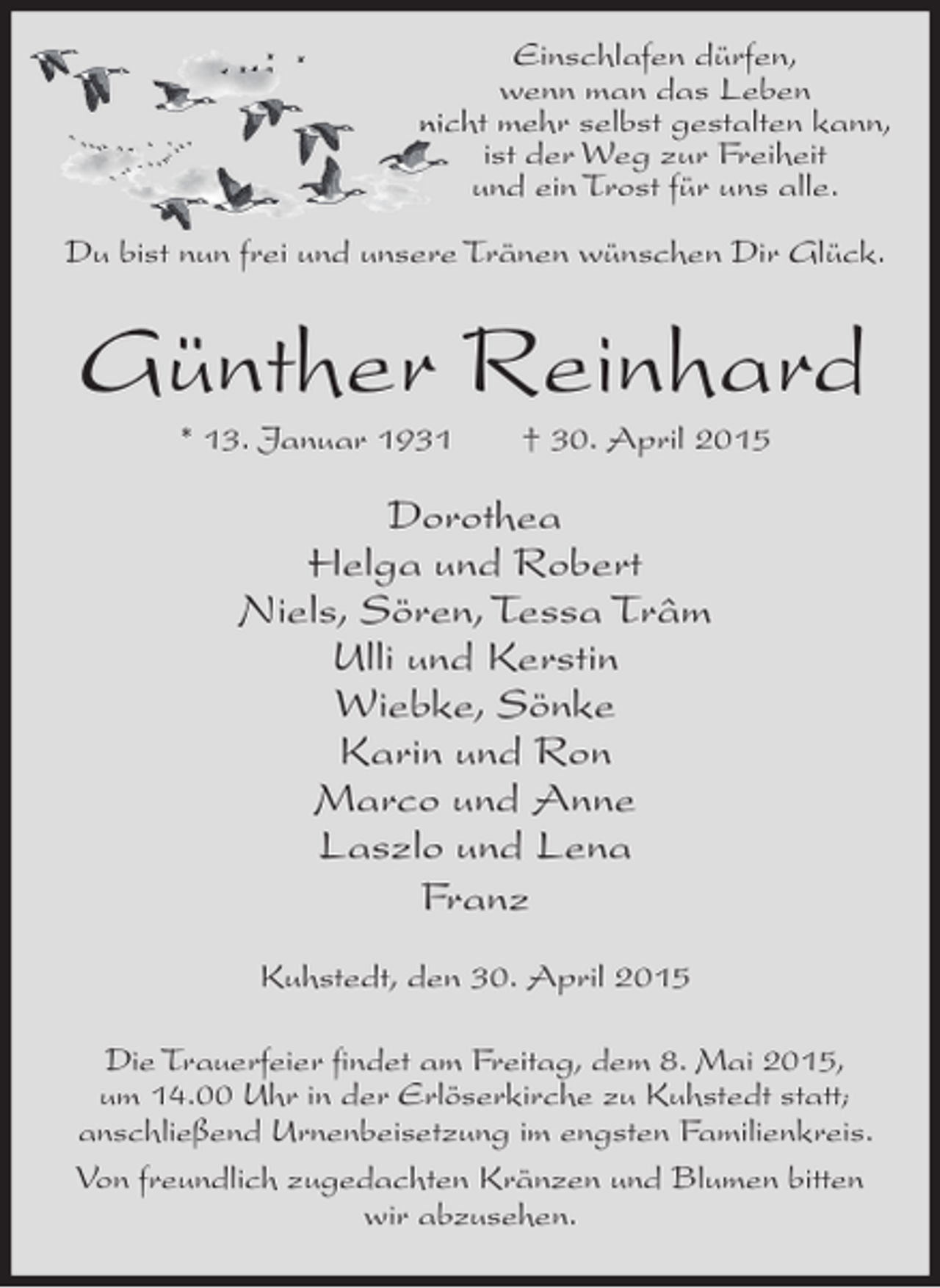 <p>Einschlafen dürfen,<br />wenn man das Leben<br />nicht mehr selbst gestalten kann,<br />ist der Weg zur Freiheit<br />und ein Trost für uns alle.<br />Du bist nun frei und unsere Tränen wünschen Dir Glück.</p><p>Günther Reinhard<br />* 13. Januar 1931</p><p>† 30. April 2015</p><p>Dorothea<br />Helga und Robert<br />Niels, Sören, Tessa Trâm<br />Ulli und Kerstin<br />Wiebke, Sönke<br />Karin und Ron<br />Marco und Anne<br />Laszlo und Lena<br />Franz<br />Kuhstedt, den 30. April 2015<br />Die Trauerfeier findet am Freitag, dem 8. Mai 2015,<br />um 14.00 Uhr in der Erlöserkirche zu Kuhstedt statt;<br />anschließend Urnenbeisetzung im engsten Familienkreis.<br />Von freundlich zugedachten Kränzen und Blumen bitten<br />wir abzusehen.</p>