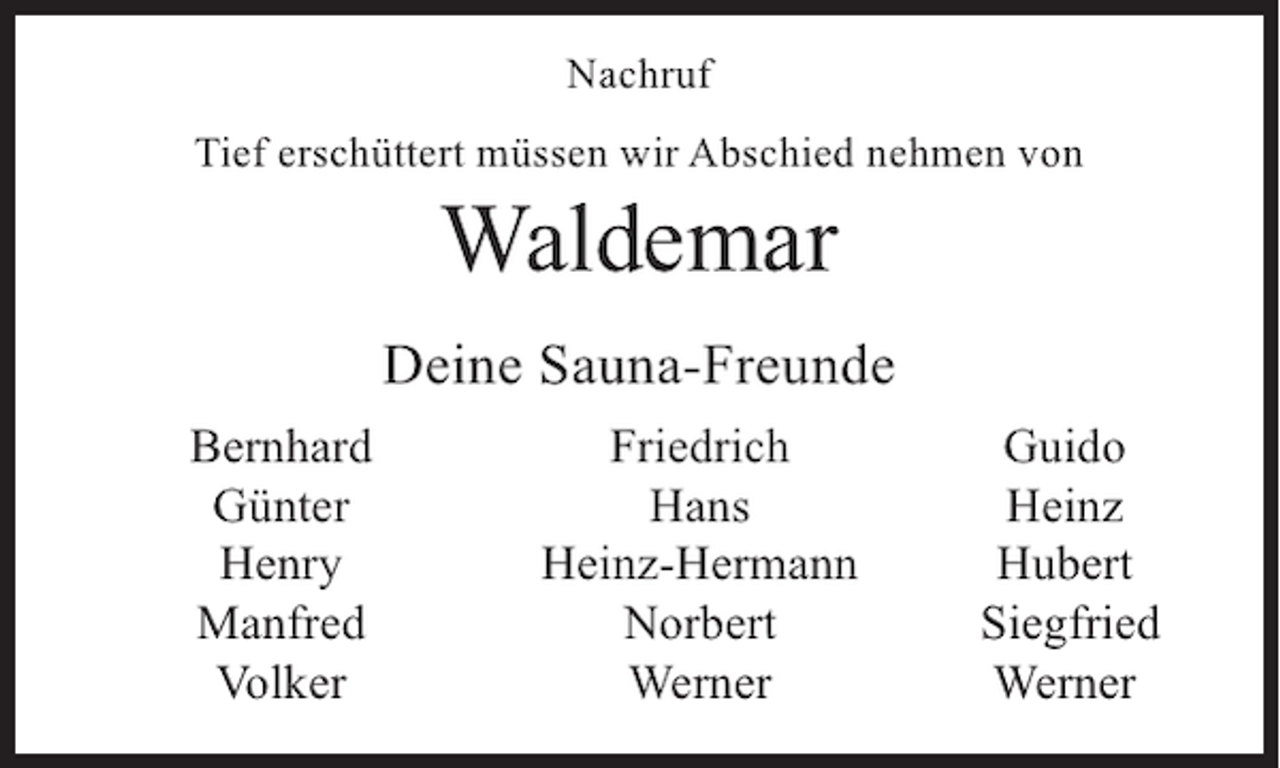 <p>Nachruf<br />Tief erschüttert müssen wir Abschied nehmen von</p><p>Waldemar</p><p>Deine Sauna-Freunde</p><p>Bernhard<br />Günter<br />Henry<br />Manfred<br />Volker</p><p>Friedrich<br />Hans<br />Heinz-Hermann<br />Norbert<br />Werner</p><p>Guido<br />Heinz<br />Hubert<br />Siegfried<br />Werner</p>