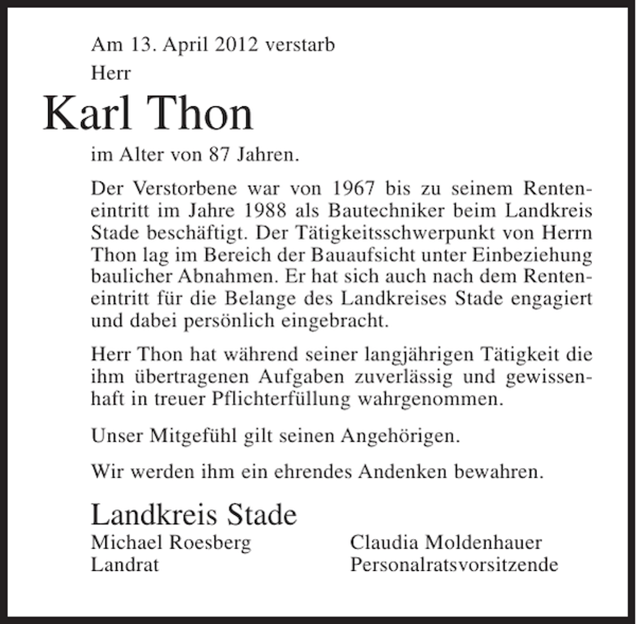 <p>Am 13. April 2012 verstarb<br />Herr</p><p>Karl Thon<br />im Alter von 87 Jahren.<br />Der Verstorbene war von 1967 bis zu seinem Renteneintritt im Jahre 1988 als Bautechniker beim Landkreis<br />Stade beschäftigt. Der Tätigkeitsschwerpunkt von Herrn<br />Thon lag im Bereich der Bauaufsicht unter Einbeziehung<br />baulicher Abnahmen. Er hat sich auch nach dem Renteneintritt für die Belange des Landkreises Stade engagiert<br />und dabei persönlich eingebracht.<br />Herr Thon hat während seiner langjährigen Tätigkeit die<br />ihm übertragenen Aufgaben zuverlässig und gewissenhaft in treuer Pflichterfüllung wahrgenommen.<br />Unser Mitgefühl gilt seinen Angehörigen.<br />Wir werden ihm ein ehrendes Andenken bewahren.</p><p>Landkreis Stade<br />Michael Roesberg<br />Landrat</p><p>Claudia Moldenhauer<br />Personalratsvorsitzende</p>