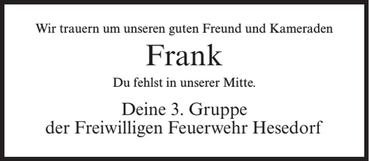 <p>Wir trauern um unseren guten Freund und Kameraden</p><p>Frank<br />Du fehlst in unserer Mitte.</p><p>Deine 3. Gruppe<br />der Freiwilligen Feuerwehr Hesedorf</p>