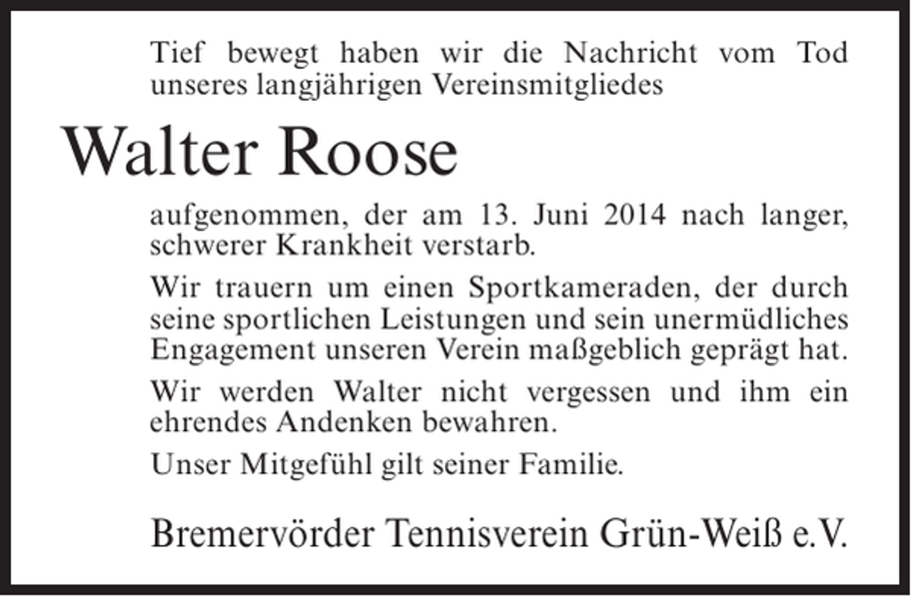 <p>Tief bewegt haben wir die Nachricht vom Tod<br />unseres langjährigen Vereinsmitgliedes</p><p>Walter Roose<br />aufgenommen, der am 13. Juni 2014 nach langer,<br />schwerer Krankheit verstarb.<br />Wir trauern um einen Sportkameraden, der durch<br />seine sportlichen Leistungen und sein unermüdliches<br />Engagement unseren Verein maßgeblich geprägt hat.<br />Wir werden Walter nicht vergessen und ihm ein<br />ehrendes Andenken bewahren.<br />Unser Mitgefühl gilt seiner Familie.</p><p>Bremervörder Tennisverein Grün-Weiß e.V.</p>