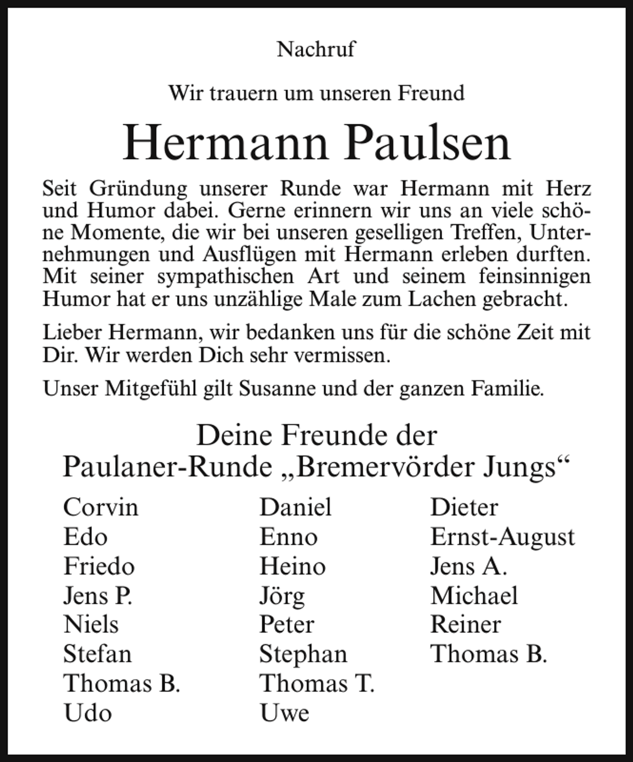 <p>Nachruf<br />Wir trauern um unseren Freund</p><p>Hermann Paulsen</p><p>Seit Gründung unserer Runde war Hermann mit Herz<br />und Humor dabei. Gerne erinnern wir uns an viele schöne Momente, die wir bei unseren geselligen Treffen, Unternehmungen und Ausflügen mit Hermann erleben durften.<br />Mit seiner sympathischen Art und seinem feinsinnigen<br />Humor hat er uns unzählige Male zum Lachen gebracht.<br />Lieber Hermann, wir bedanken uns für die schöne Zeit mit<br />Dir. Wir werden Dich sehr vermissen.<br />Unser Mitgefühl gilt Susanne und der ganzen Familie.</p><p>Deine Freunde der<br />Paulaner-Runde „Bremervörder Jungs“<br />Corvin<br />Edo<br />Friedo<br />Jens P.<br />Niels<br />Stefan<br />Thomas B.<br />Udo</p><p>Daniel<br />Enno<br />Heino<br />Jörg<br />Peter<br />Stephan<br />Thomas T.<br />Uwe</p><p>Dieter<br />Ernst-August<br />Jens A.<br />Michael<br />Reiner<br />Thomas B.</p>