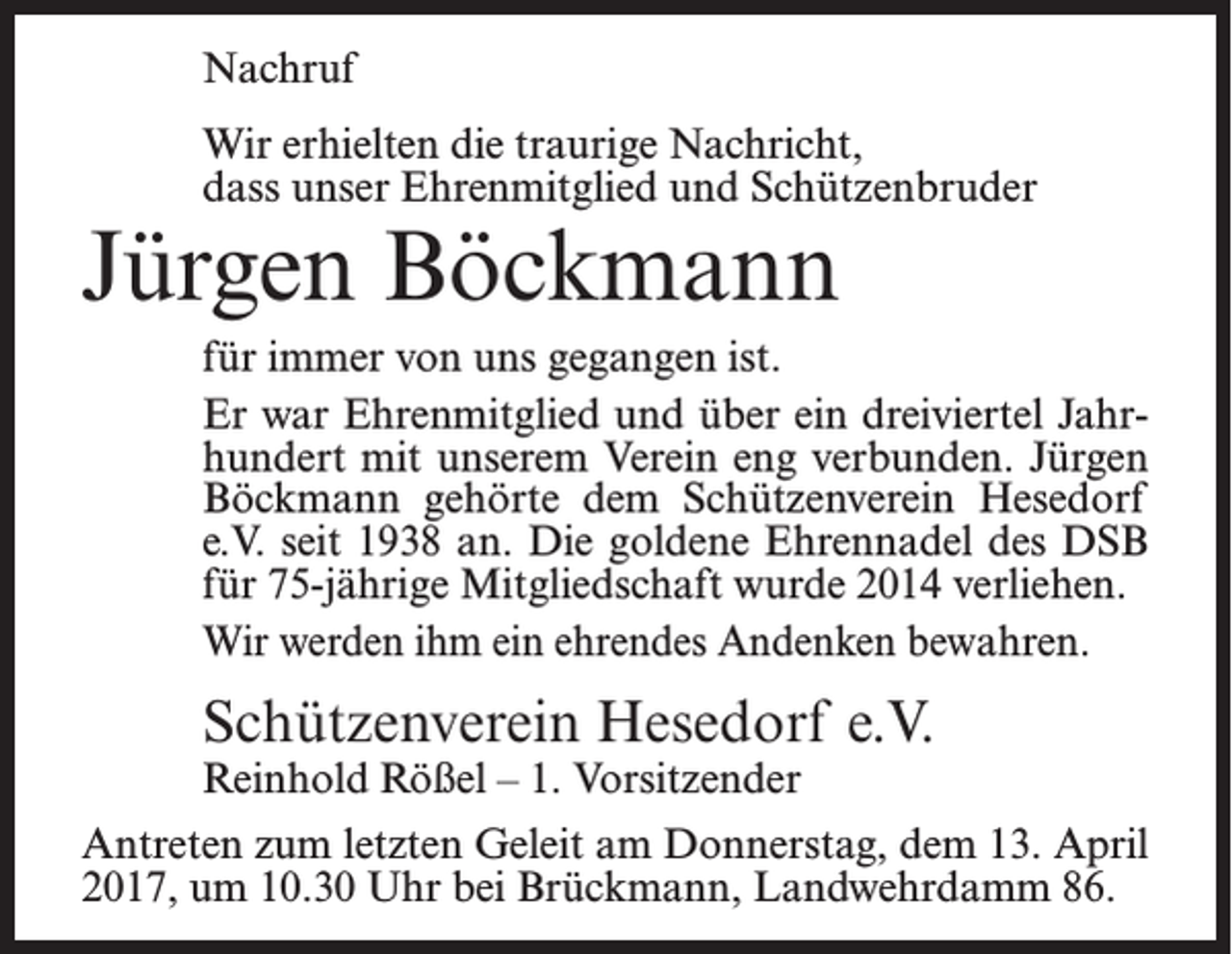 <p>Nachruf<br />Wir erhielten die traurige Nachricht,<br />dass unser Ehrenmitglied und Schützenbruder</p><p>Jürgen Böckmann</p><p>für immer von uns gegangen ist.<br />Er war Ehrenmitglied und über ein dreiviertel Jahrhundert mit unserem Verein eng verbunden. Jürgen<br />Böckmann gehörte dem Schützenverein Hesedorf<br />e.V. seit 1938 an. Die goldene Ehrennadel des DSB<br />für 75-jährige Mitgliedschaft wurde 2014 verliehen.<br />Wir werden ihm ein ehrendes Andenken bewahren.</p><p>Schützenverein Hesedorf e.V.<br />Reinhold Rößel – 1. Vorsitzender</p><p>Antreten zum letzten Geleit am Donnerstag, dem 13. April<br />2017, um 10.30 Uhr bei Brückmann, Landwehrdamm 86.</p>