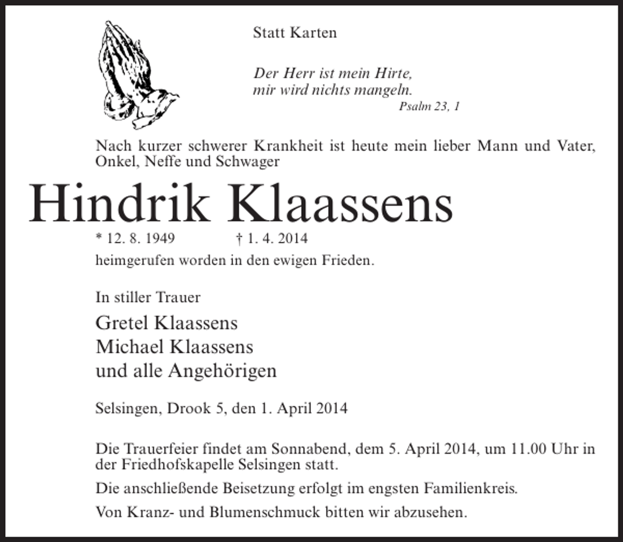 <p>Statt Karten<br />Der Herr ist mein Hirte,<br />mir wird nichts mangeln.<br />Psalm 23, 1</p><p>Nach kurzer schwerer Krankheit ist heute mein lieber Mann und Vater,<br />Onkel, Neffe und Schwager</p><p>Hindrik Klaassens<br />* 12. 8. 1949 † 1. 4. 2014<br />heimgerufen worden in den ewigen Frieden.</p><p>In stiller Trauer</p><p>Gretel Klaassens<br />Michael Klaassens<br />und alle Angehörigen<br />Selsingen, Drook 5, den 1. April 2014<br />Die Trauerfeier findet am Sonnabend, dem 5. April 2014, um 11.00 Uhr in<br />der Friedhofskapelle Selsingen statt.<br />Die anschließende Beisetzung erfolgt im engsten Familienkreis.<br />Von Kranz- und Blumenschmuck bitten wir abzusehen.</p>