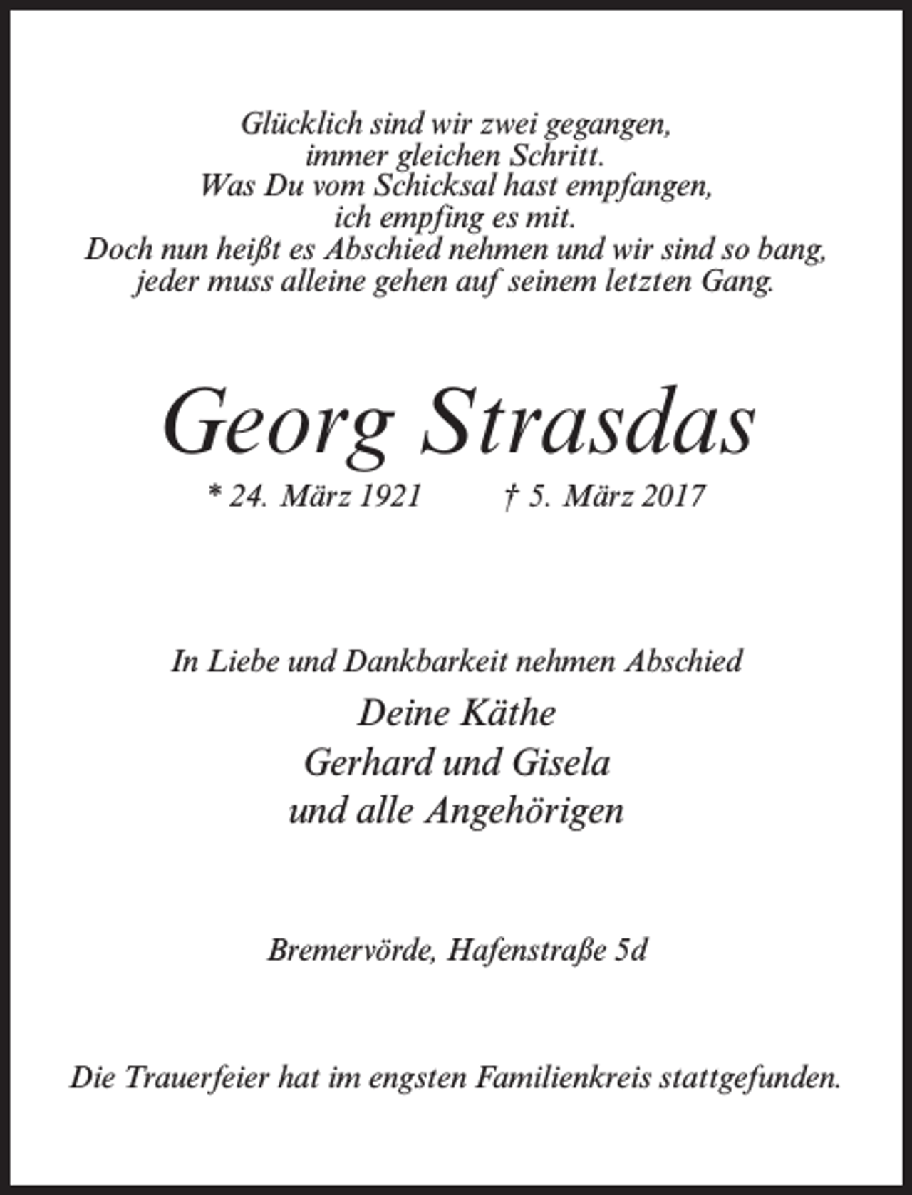 <p>Glücklich sind wir zwei gegangen,<br />immer gleichen Schritt.<br />Was Du vom Schicksal hast empfangen,<br />ich empfing es mit.<br />Doch nun heißt es Abschied nehmen und wir sind so bang,<br />jeder muss alleine gehen auf seinem letzten Gang.</p><p>Georg Strasdas<br />* 24. März 1921 † 5. März 2017</p><p>In Liebe und Dankbarkeit nehmen Abschied</p><p>Deine Käthe<br />Gerhard und Gisela<br />und alle Angehörigen</p><p>Bremervörde, Hafenstraße 5d</p><p>Die Trauerfeier hat im engsten Familienkreis stattgefunden.</p>