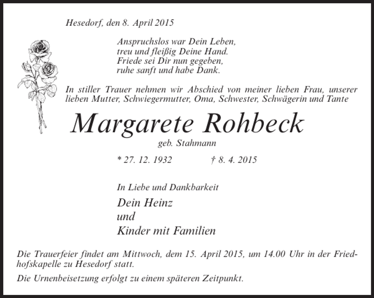 <p>Hesedorf, den 8. April 2015<br />Anspruchslos war Dein Leben,<br />treu und fleißig Deine Hand.<br />Friede sei Dir nun gegeben,<br />ruhe sanft und habe Dank.<br />In stiller Trauer nehmen wir Abschied von meiner lieben Frau, unserer<br />lieben Mutter, Schwiegermutter, Oma, Schwester, Schwägerin und Tante</p><p>Margarete Rohbeck<br />geb. Stahmann</p><p>* 27. 12. 1932 † 8. 4. 2015<br />In Liebe und Dankbarkeit</p><p>Dein Heinz<br />und<br />Kinder mit Familien<br />Die Trauerfeier findet am Mittwoch, dem 15. April 2015, um 14.00 Uhr in der Friedhofskapelle zu Hesedorf statt.<br />Die Urnenbeisetzung erfolgt zu einem späteren Zeitpunkt.</p>