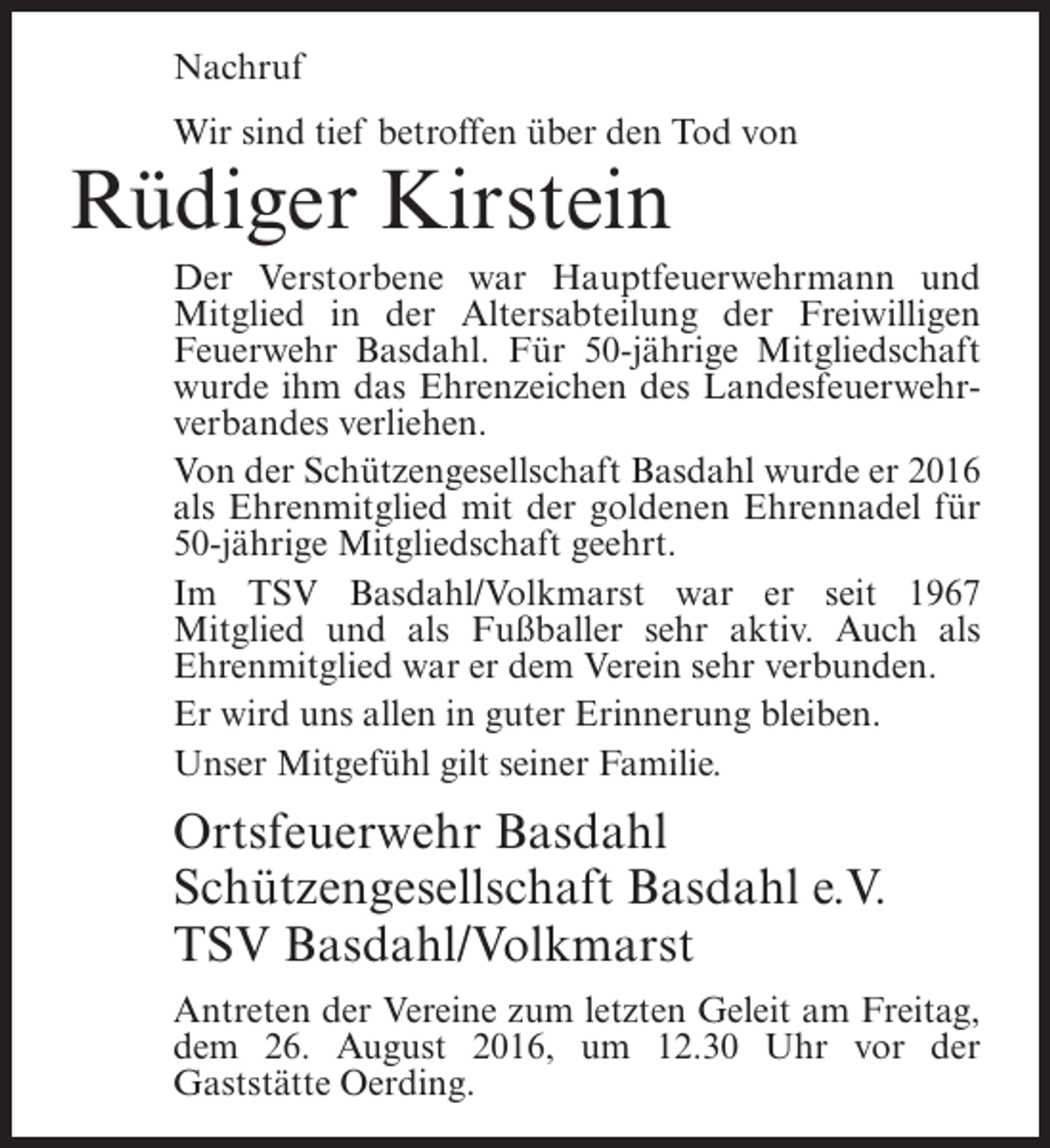 <p>Nachruf<br />Wir sind tief betroffen über den Tod von</p><p>Rüdiger Kirstein</p><p>Der Verstorbene war Hauptfeuerwehrmann und<br />Mitglied in der Altersabteilung der Freiwilligen<br />Feuerwehr Basdahl. Für 50-jährige Mitgliedschaft<br />wurde ihm das Ehrenzeichen des Landesfeuerwehrverbandes verliehen.<br />Von der Schützengesellschaft Basdahl wurde er 2016<br />als Ehrenmitglied mit der goldenen Ehrennadel für<br />50-jährige Mitgliedschaft geehrt.<br />Im TSV Basdahl/Volkmarst war er seit 1967<br />Mitglied und als Fußballer sehr aktiv. Auch als<br />Ehrenmitglied war er dem Verein sehr verbunden.<br />Er wird uns allen in guter Erinnerung bleiben.<br />Unser Mitgefühl gilt seiner Familie.</p><p>Ortsfeuerwehr Basdahl<br />Schützengesellschaft Basdahl e.V.<br />TSV Basdahl/Volkmarst<br />Antreten der Vereine zum letzten Geleit am ­ reitag,<br />F<br />dem 26. August 2016, um 12.30 Uhr vor der<br />G<br />­ aststätte Oerding.</p>