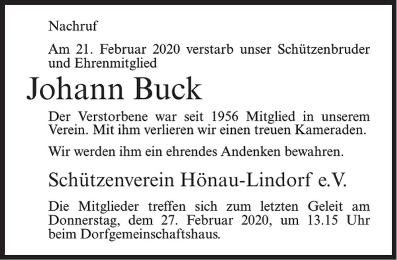 <p>Nachruf<br />Am 21. Februar 2020 verstarb unser Schützenbruder<br />und Ehrenmitglied</p><p>Johann Buck</p><p>Der Verstorbene war seit 1956 Mitglied in unserem<br />Verein. Mit ihm verlieren wir einen treuen Kameraden.<br />Wir werden ihm ein ehrendes Andenken bewahren.</p><p>Schützenverein Hönau-Lindorf e.V.<br />Die Mitglieder treffen sich zum letzten Geleit am<br />Donnerstag, dem 27. Februar 2020, um 13.15 Uhr<br />beim Dorfgemeinschaftshaus.</p>