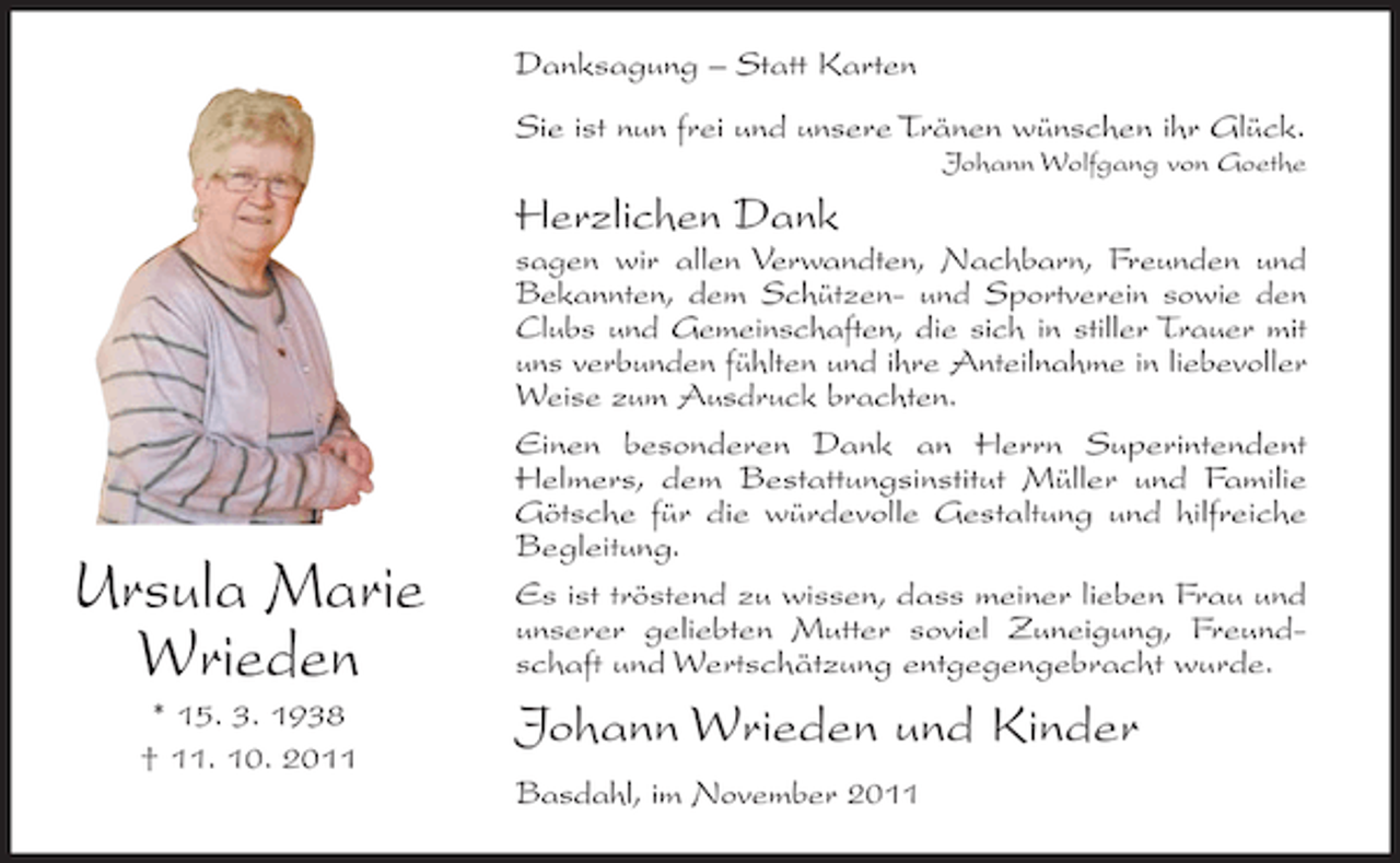 <p>Danksagung – Statt Karten<br />Sie ist nun frei und unsere Tränen wünschen ihr Glück.<br />Johann Wolfgang von Goethe</p><p>Herzlichen Dank</p><p>Ursula Marie<br />Wrieden<br />* 15. 3. 1938<br />† 11. 10. 2011</p><p>sagen wir allen Verwandten, Nachbarn, Freunden und<br />Bekannten, dem Schützen- und Sportverein sowie den<br />Clubs und Gemeinschaften, die sich in stiller Trauer mit<br />uns verbunden fühlten und ihre Anteilnahme in liebevoller<br />Weise zum Ausdruck brachten.<br />Einen besonderen Dank an Herrn Superintendent<br />Helmers, dem Bestattungsinstitut Müller und Familie<br />Götsche für die würdevolle Gestaltung und hilfreiche<br />Begleitung.<br />Es ist tröstend zu wissen, dass meiner lieben Frau und<br />unserer geliebten Mutter soviel Zuneigung, Freundschaft und Wertschätzung entgegengebracht wurde.</p><p>Johann Wrieden und Kinder<br />Basdahl, im November 2011</p>