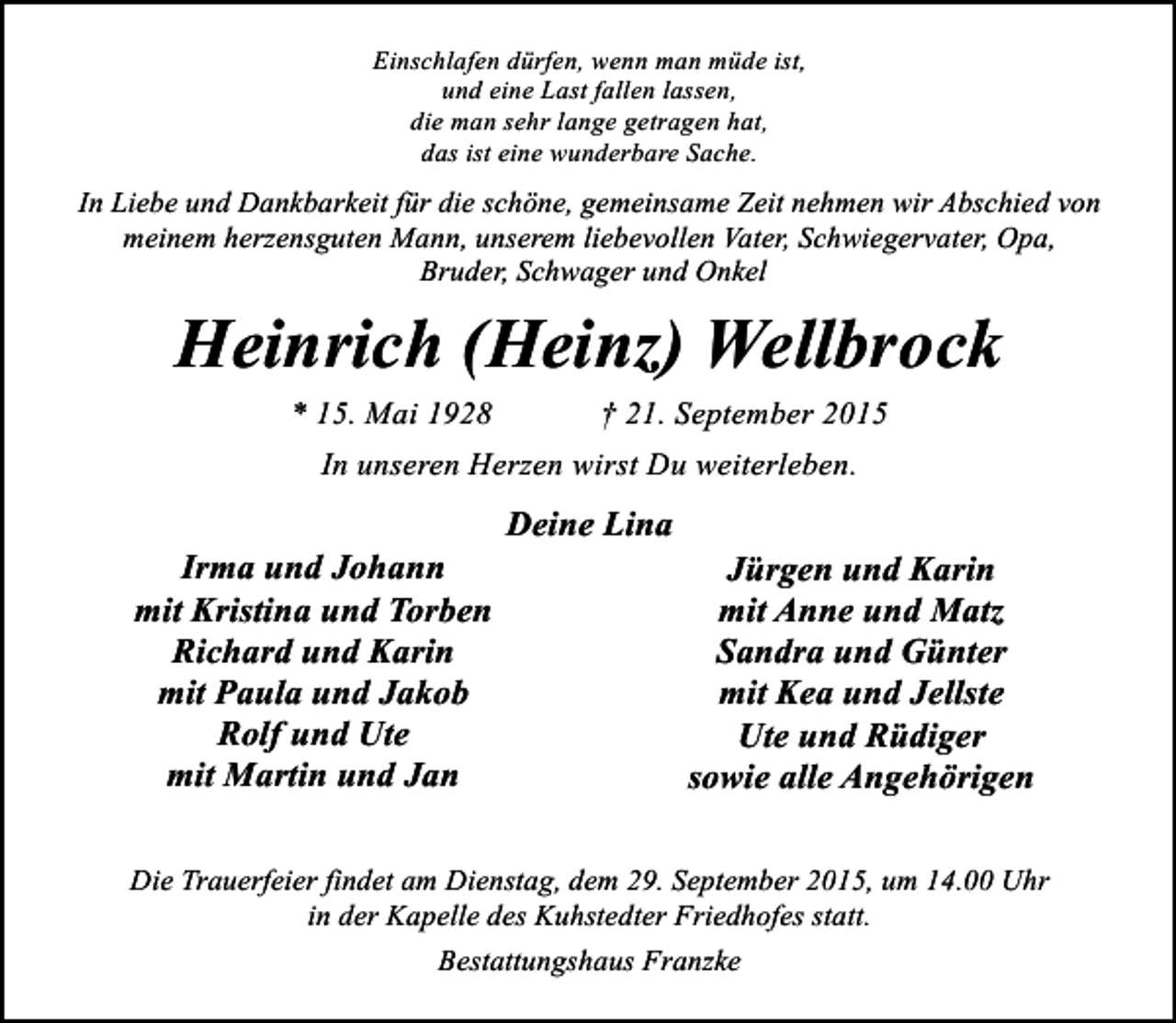 <p>Einschlafen dürfen, wenn man müde ist,<br />und eine Last fallen lassen,<br />die man sehr lange getragen hat,<br />das ist eine wunderbare Sache.</p><p>In Liebe und Dankbarkeit für die schöne, gemeinsame Zeit nehmen wir Abschied von<br />meinem herzensguten Mann, unserem liebevollen Vater, Schwiegervater, Opa,<br />Bruder, Schwager und Onkel</p><p>Heinrich (Heinz) Wellbrock<br />* 15. Mai 1928</p><p>† 21. September 2015</p><p>In unseren Herzen wirst Du weiterleben.</p><p>Irma und Johann<br />mit Kristina und Torben<br />Richard und Karin<br />mit Paula und Jakob<br />Rolf und Ute<br />mit Martin und Jan</p><p>Deine Lina</p><p>Jürgen und Karin<br />mit Anne und Matz<br />Sandra und Günter<br />mit Kea und Jellste<br />Ute und Rüdiger<br />sowie alle Angehörigen</p><p>Die Trauerfeier findet am Dienstag, dem 29. September 2015, um 14.00 Uhr<br />in der Kapelle des Kuhstedter Friedhofes statt.<br />Bestattungshaus Franzke</p>