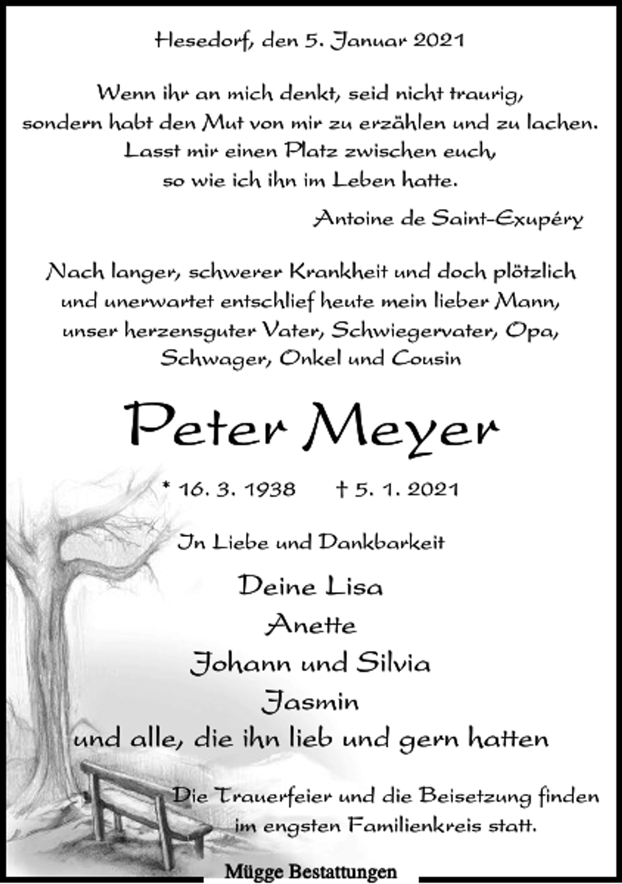 <p>Hesedorf, den 5. Januar 2021<br />Wenn ihr an mich denkt, seid nicht traurig,<br />sondern habt den Mut von mir zu erzählen und zu lachen.<br />Lasst mir einen Platz zwischen euch,<br />so wie ich ihn im Leben hatte.<br />Antoine de Saint-Exupéry<br />Nach langer, schwerer Krankheit und doch plötzlich<br />und unerwartet entschlief heute mein lieber Mann,<br />unser herzensguter Vater, Schwiegervater, Opa,<br />Schwager, Onkel und Cousin</p><p>Peter Meyer<br />* 16. 3. 1938</p><p>† 5. 1. 2021</p><p>In Liebe und Dankbarkeit</p><p>Deine Lisa<br />Anette<br />Johann und Silvia<br />Jasmin<br />und alle, die ihn lieb und gern hatten<br />Die Trauerfeier und die Beisetzung finden<br />im engsten Familienkreis statt.<br />Mügge Bestattungen</p>