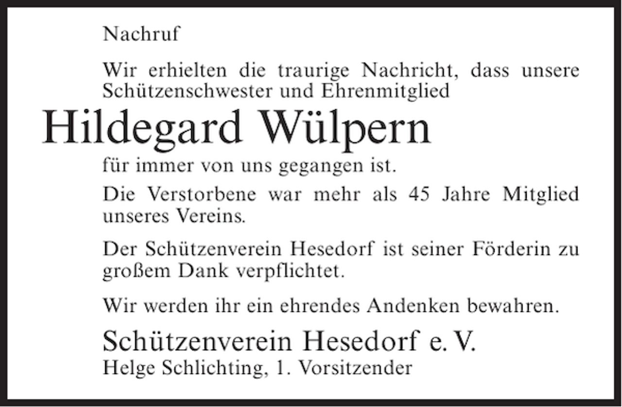 <p>Nachruf<br />Wir erhielten die traurige Nachricht, dass unsere<br />Schützenschwester und Ehrenmitglied</p><p>Hildegard Wülpern<br />für immer von uns gegangen ist.<br />Die Verstorbene war mehr als 45 Jahre Mitglied<br />unseres Vereins.<br />Der Schützenverein Hesedorf ist seiner Förderin zu<br />großem Dank verpflichtet.<br />Wir werden ihr ein ehrendes Andenken bewahren.</p><p>Schützenverein Hesedorf e. V.<br />Helge Schlichting, 1. Vorsitzender</p>
