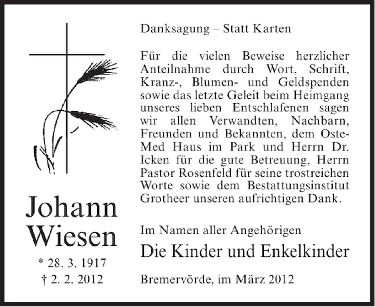 <p>Danksagung – Statt Karten</p><p>Johann<br />Wiesen<br />* 28. 3. 1917<br />† 2. 2. 2012</p><p>Für die vielen Beweise herzlicher<br />Anteilnahme durch Wort, Schrift,<br />Kranz-, Blumen- und Geldspenden<br />sowie das letzte Geleit beim Heimgang<br />unseres lieben Entschlafenen sagen<br />wir allen Verwandten, Nachbarn,<br />Freunden und Bekannten, dem OsteMed Haus im Park und Herrn Dr.<br />Icken für die gute Betreuung, Herrn<br />Pastor Rosenfeld für seine trostreichen<br />Worte sowie dem Bestattungsinstitut<br />Grotheer unseren aufrichtigen Dank.<br />Im Namen aller Angehörigen</p><p>Die Kinder und Enkelkinder<br />Bremervörde, im März 2012</p>