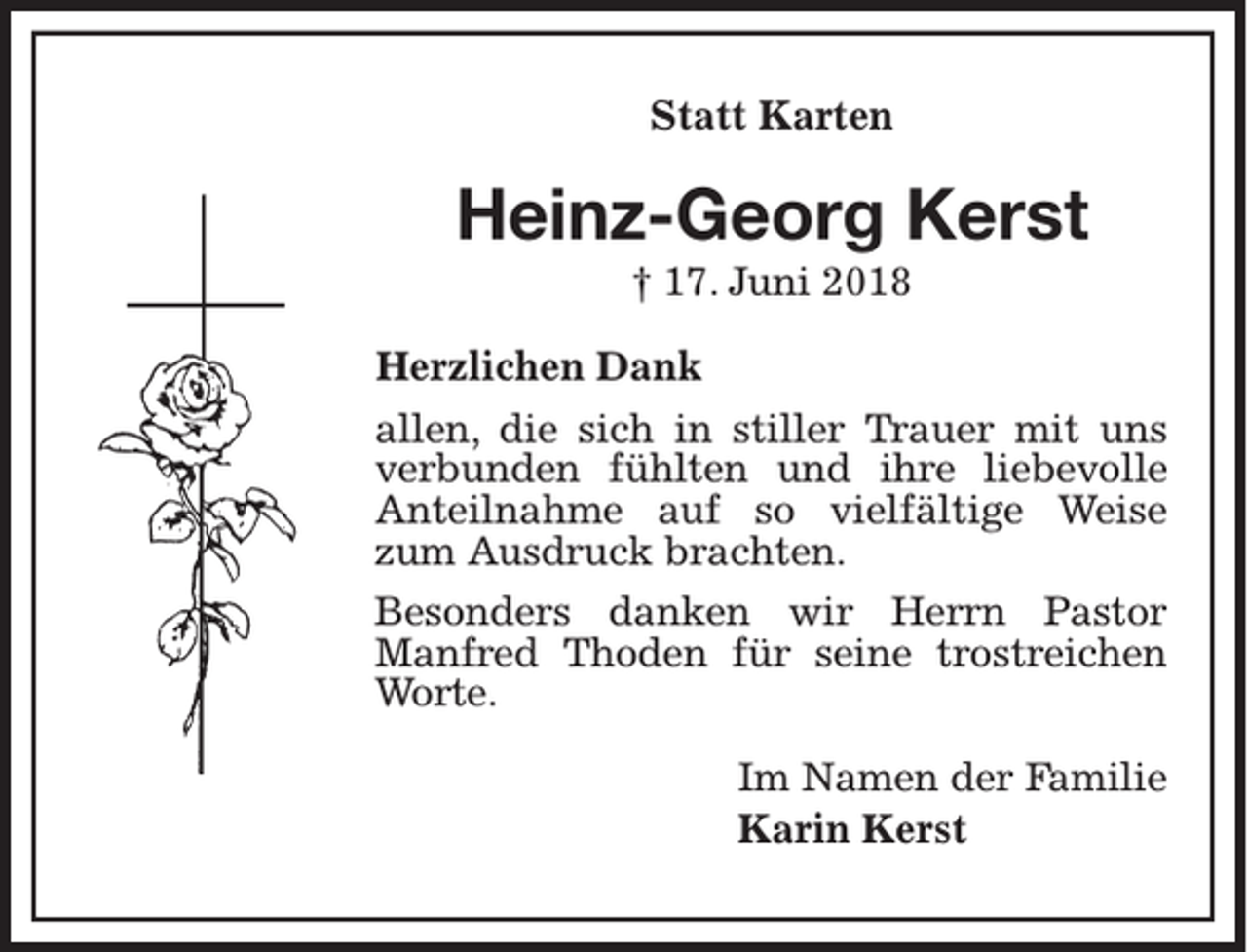 <p>Statt Karten</p><p>Heinz-Georg Kerst<br />† 17. Juni 2018<br />Herzlichen Dank<br />allen, die sich in stiller Trauer mit uns<br />verbunden fühlten und ihre liebevolle<br />Anteilnahme auf so vielfältige Weise<br />zum Ausdruck brachten.<br />Besonders danken wir Herrn Pastor<br />Manfred Thoden für seine trostreichen<br />Worte.<br />Im Namen der Familie<br />Karin Kerst</p>