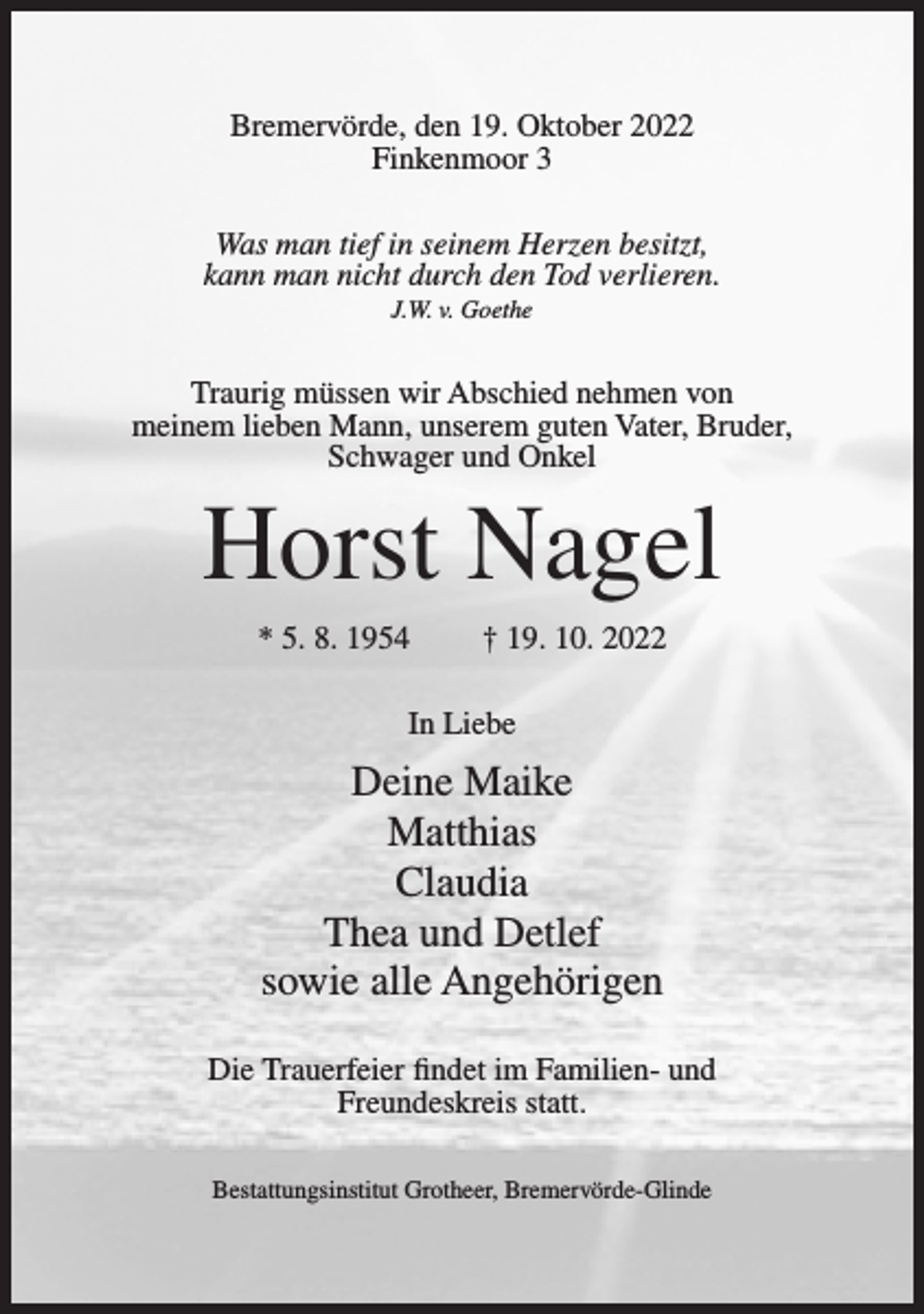 <p>Bremervörde, den 19. Oktober 2022<br />Finkenmoor 3<br />Was man tief in seinem Herzen besitzt,<br />kann man nicht durch den Tod verlieren.<br />J.W. v. Goethe</p><p>Traurig müssen wir Abschied nehmen von<br />meinem lieben Mann, unserem guten Vater, Bruder,<br />Schwager und Onkel</p><p>Horst Nagel<br />* 5. 8. 1954</p><p>† 19. 10. 2022</p><p>In Liebe</p><p>Deine Maike<br />Matthias<br />Claudia<br />Thea und Detlef<br />sowie alle Angehörigen<br />Die Trauerfeier findet im Familien- und<br />Freundeskreis statt.<br />Bestattungsinstitut Grotheer, Bremervörde-Glinde</p>