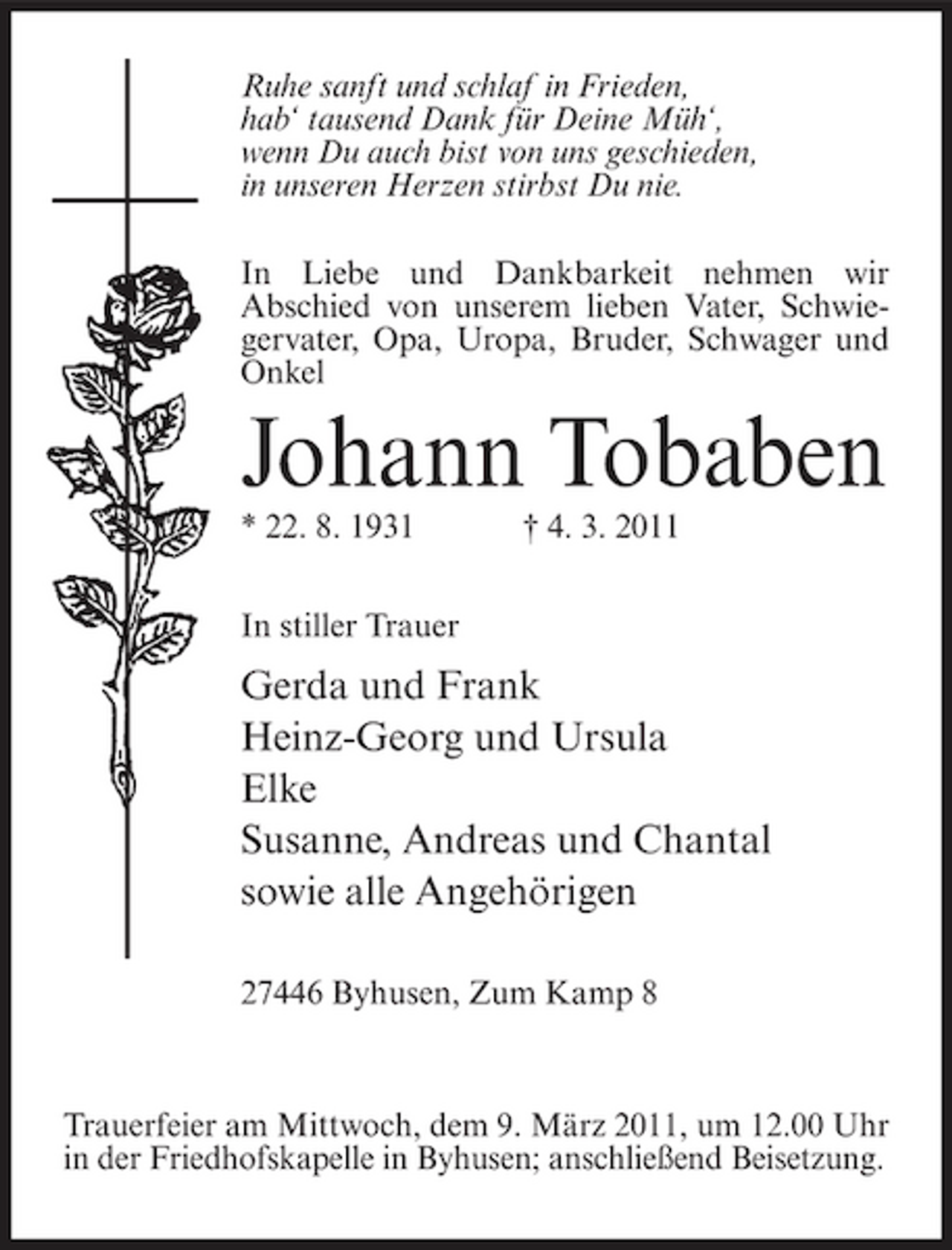 <p>Ruhe sanft und schlaf in Frieden, hab‘ tausend Dank für Deine Müh‘, wenn Du auch bist von uns geschieden, in unseren Herzen stirbst Du nie. In Liebe und Dankbarkeit nehmen wir Abschied von unserem lieben Vater, Schwiegervater, Opa, Uropa, Bruder, Schwager und Onkel</p><p>Johann Tobaben<br />* 22. 8. 1931 In stiller Trauer † 4. 3. 2011</p><p>Gerda und Frank Heinz-Georg und Ursula Elke Susanne, Andreas und Chantal sowie alle Angehörigen<br />27446 Byhusen, Zum Kamp 8</p><p>Trauerfeier am Mittwoch, dem 9. März 2011, um 12.00 Uhr in der Friedhofskapelle in Byhusen; anschließend Beisetzung.</p>