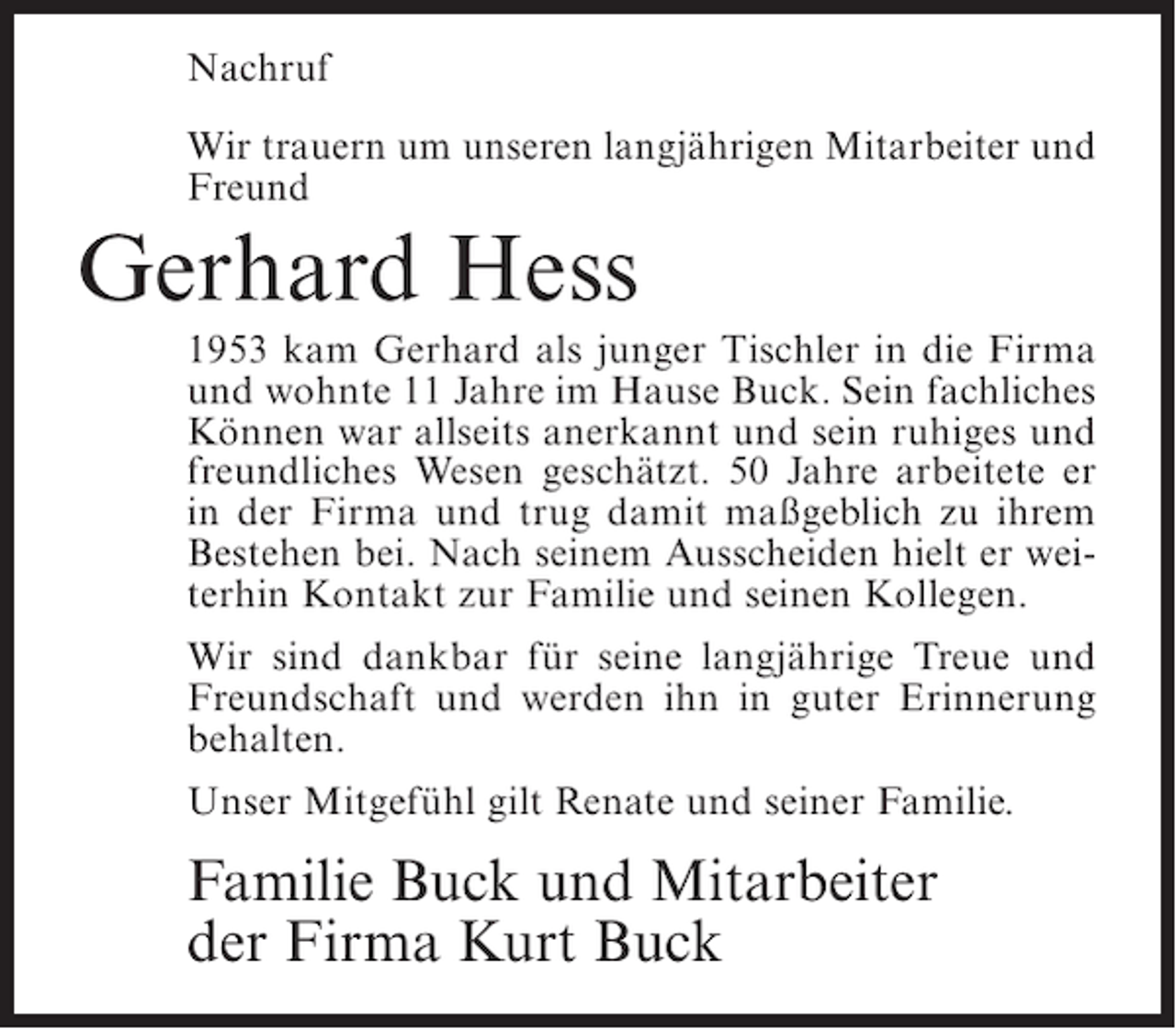 <p>Nachruf<br />Wir trauern um unseren langjährigen Mitarbeiter und<br />Freund</p><p>Gerhard Hess<br />1953 kam Gerhard als junger Tischler in die Firma<br />und wohnte 11 Jahre im Hause Buck. Sein fachliches<br />Können war allseits anerkannt und sein ruhiges und<br />freundliches Wesen geschätzt. 50 Jahre arbeitete er<br />in der Firma und trug damit maßgeblich zu ihrem<br />Bestehen bei. Nach seinem Ausscheiden hielt er weiterhin Kontakt zur Familie und seinen Kollegen.<br />Wir sind dankbar für seine langjährige Treue und<br />Freundschaft und werden ihn in guter Erinnerung<br />behalten.<br />Unser Mitgefühl gilt Renate und seiner Familie.</p><p>Familie Buck und Mitarbeiter<br />der Firma Kurt Buck</p>