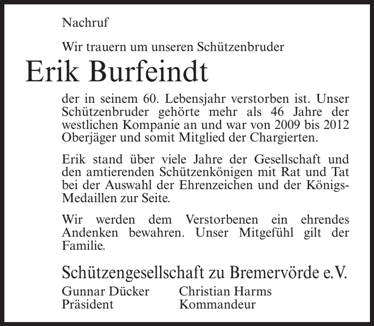 <p>Nachruf<br />Wir trauern um unseren Schützenbruder</p><p>Erik Burfeindt</p><p>der in seinem 60. Lebensjahr verstorben ist. Unser<br />Schützenbruder gehörte mehr als 46 Jahre der<br />westlichen Kompanie an und war von 2009 bis 2012<br />Oberjäger und somit Mitglied der Chargierten.<br />Erik stand über viele Jahre der Gesellschaft und<br />den amtierenden Schützenkönigen mit Rat und Tat<br />bei der Auswahl der Ehrenzeichen und der KönigsMedaillen zur Seite.<br />Wir werden dem Verstorbenen ein ehrendes<br />Andenken bewahren. Unser Mitgefühl gilt der<br />Familie.</p><p>Schützengesellschaft zu Bremervörde e.V.<br />Gunnar Dücker<br />Christian Harms<br />Präsident Kommandeur</p>