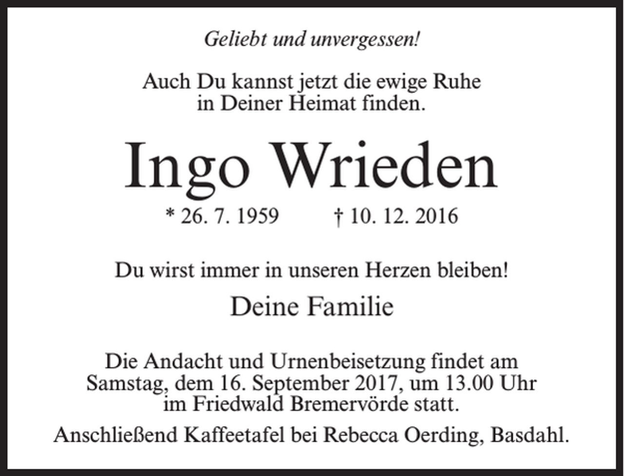 <p>Geliebt und unvergessen!<br />Auch Du kannst jetzt die ewige Ruhe<br />in Deiner Heimat finden.</p><p>Ingo Wrieden<br />* 26. 7. 1959 † 10. 12. 2016<br />Du wirst immer in unseren Herzen bleiben!</p><p>Deine Familie<br />Die Andacht und Urnenbeisetzung findet am<br />Samstag, dem 16. September 2017, um 13.00 Uhr<br />im Friedwald Bremervörde statt.<br />Anschließend Kaffeetafel bei Rebecca Oerding, Basdahl.</p>