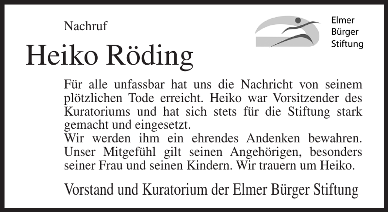 <p>Nachruf</p><p>Heiko Röding<br />Für alle unfassbar hat uns die Nachricht von seinem<br />plötzlichen Tode erreicht. Heiko war Vorsitzender des<br />Kuratoriums und hat sich stets für die Stiftung stark<br />gemacht und eingesetzt.<br />Wir werden ihm ein ehrendes Andenken bewahren.<br />Unser Mitgefühl gilt seinen Angehörigen, besonders<br />seiner Frau und seinen Kindern. Wir trauern um Heiko.</p><p>Vorstand und Kuratorium der Elmer Bürger Stiftung</p>