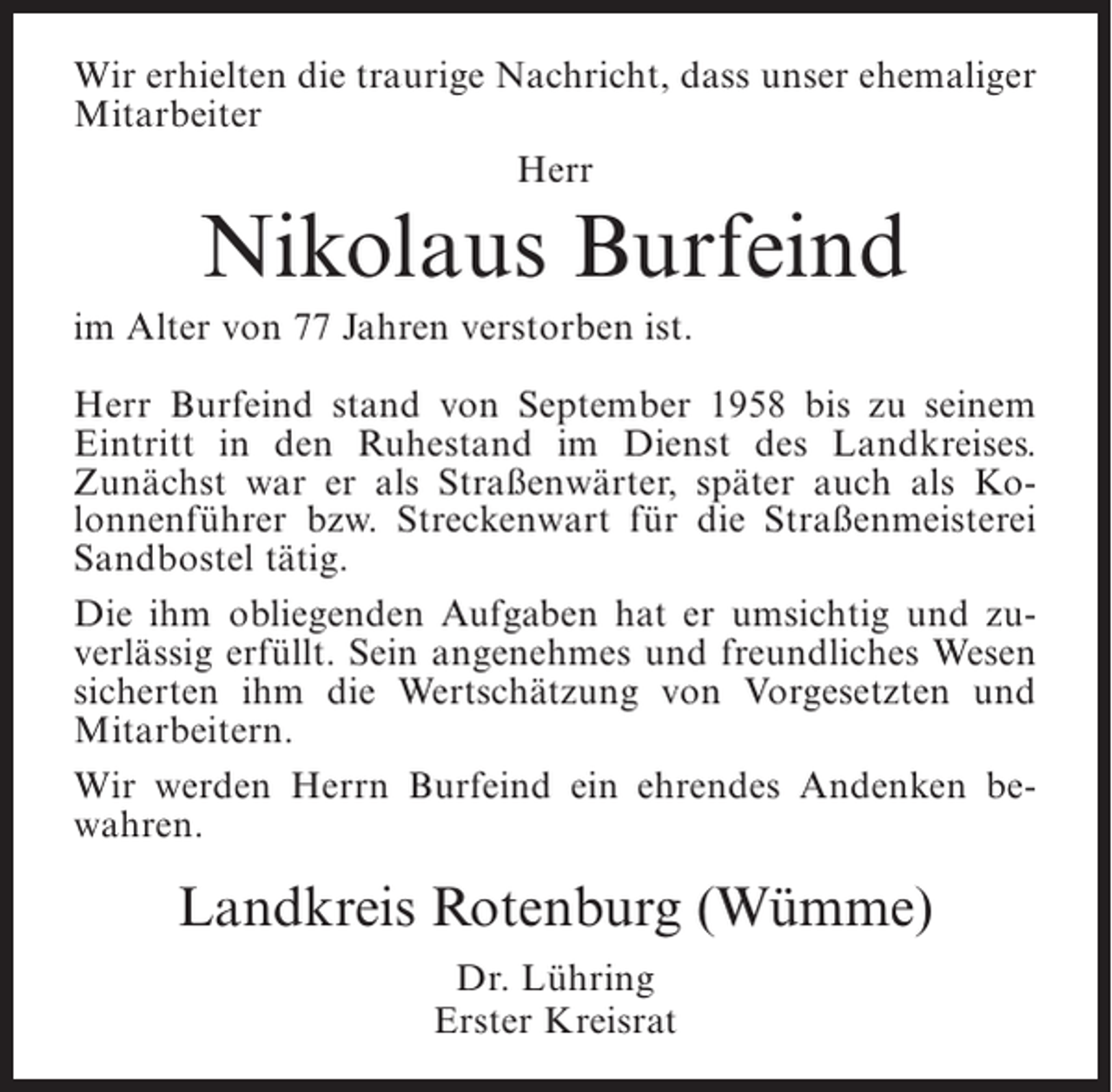 <p>Wir erhielten die traurige Nachricht, dass unser ehemaliger<br />Mitarbeiter<br />Herr</p><p>Nikolaus Burfeind<br />im Alter von 77 Jahren verstorben ist.<br />Herr Burfeind stand von September 1958 bis zu seinem<br />Eintritt in den Ruhestand im Dienst des Landkreises.<br />Zunächst war er als Straßenwärter, später auch als Kolonnenführer bzw. Streckenwart für die Straßenmeisterei<br />Sandbostel tätig.<br />Die ihm obliegenden Aufgaben hat er umsichtig und zuverlässig erfüllt. Sein angenehmes und freundliches Wesen<br />sicherten ihm die Wertschätzung von Vorgesetzten und<br />Mitarbeitern.<br />Wir werden Herrn Burfeind ein ehrendes Andenken bewahren.</p><p>Landkreis Rotenburg (Wümme)<br />Dr. Lühring<br />Erster Kreisrat</p>