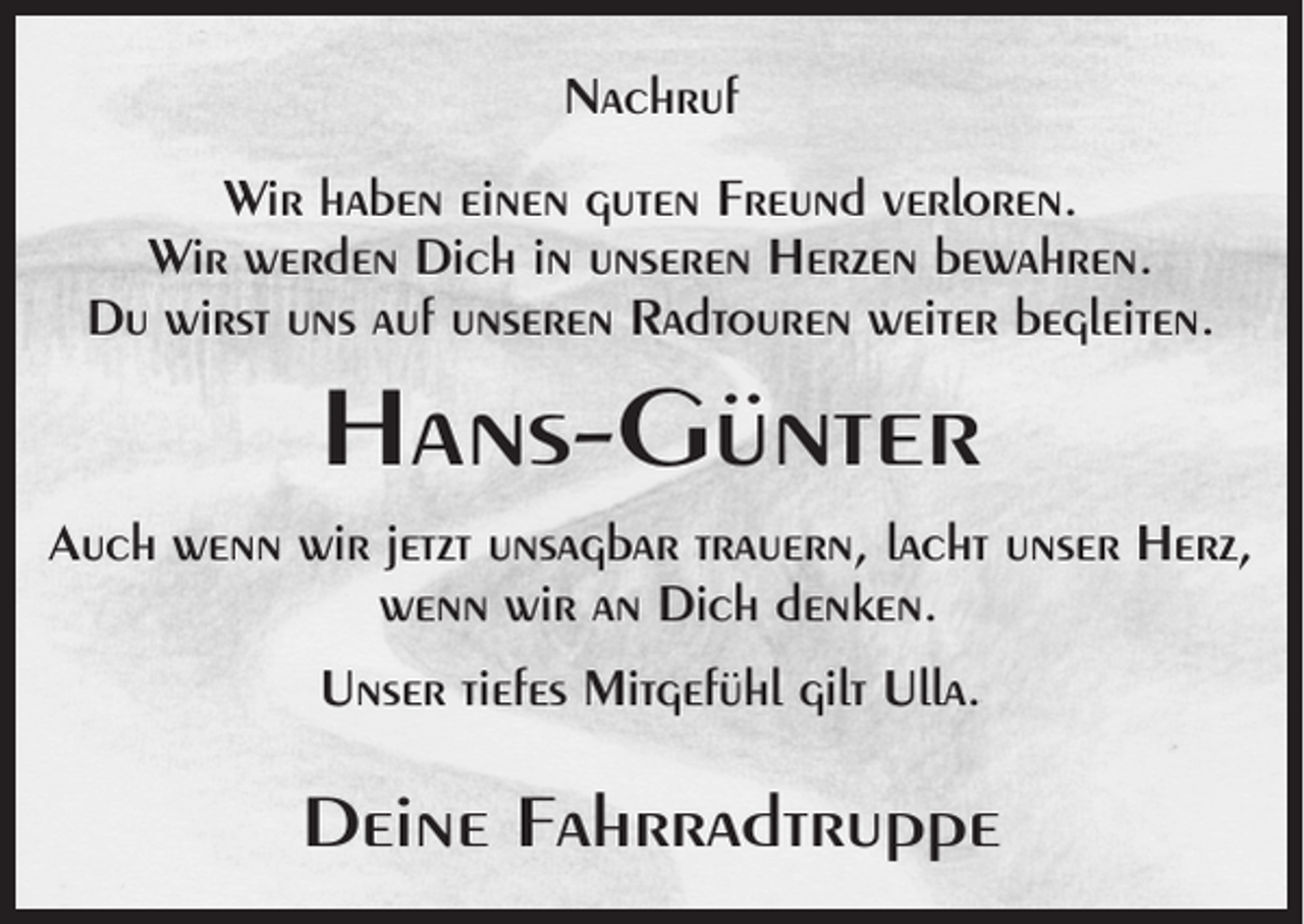 <p>Nachruf<br />Wir haben einen guten Freund verloren.<br />Wir werden Dich in unseren Herzen bewahren.<br />Du wirst uns auf unseren Radtouren weiter begleiten.</p><p>Hans-Günter<br />Auch wenn wir jetzt unsagbar trauern, lacht unser Herz,<br />wenn wir an Dich denken.<br />Unser tiefes Mitgefühl gilt Ulla.</p><p>Deine Fahrradtruppe</p>