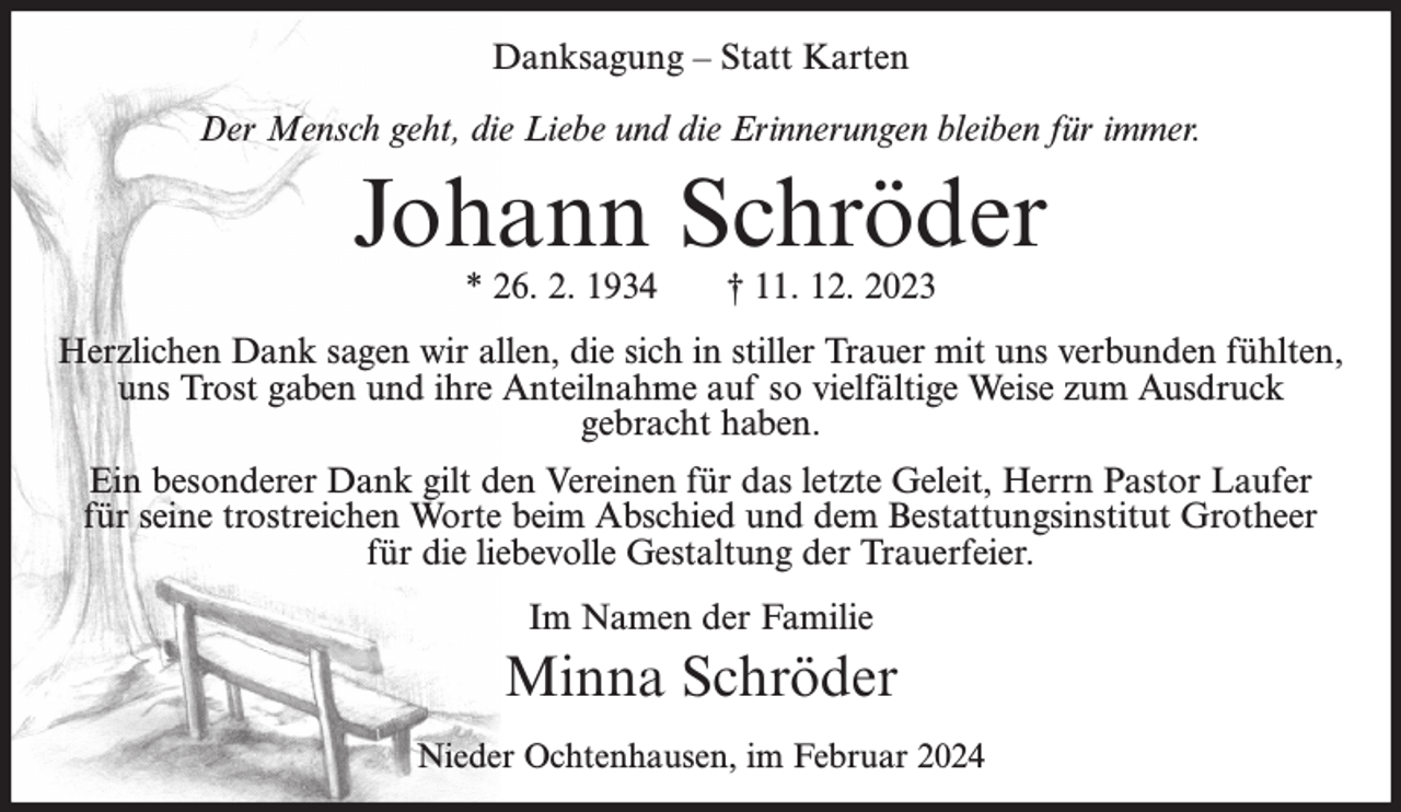 <p>Danksagung – Statt Karten<br />Der Mensch geht, die Liebe und die Erinnerungen bleiben für immer.</p><p>Johann Schröder<br />* 26. 2. 1934</p><p>† 11. 12. 2023</p><p>Herzlichen Dank sagen wir allen, die sich in stiller Trauer mit uns verbunden fühlten,<br />uns Trost gaben und ihre Anteilnahme auf so vielfältige Weise zum Ausdruck<br />gebracht haben.<br />Ein besonderer Dank gilt den Vereinen für das letzte Geleit, Herrn Pastor Laufer<br />für seine trostreichen Worte beim Abschied und dem Bestattungsinstitut Grotheer<br />für die liebevolle Gestaltung der Trauerfeier.<br />Im Namen der Familie</p><p>Minna Schröder<br />Nieder Ochtenhausen, im Februar 2024</p>