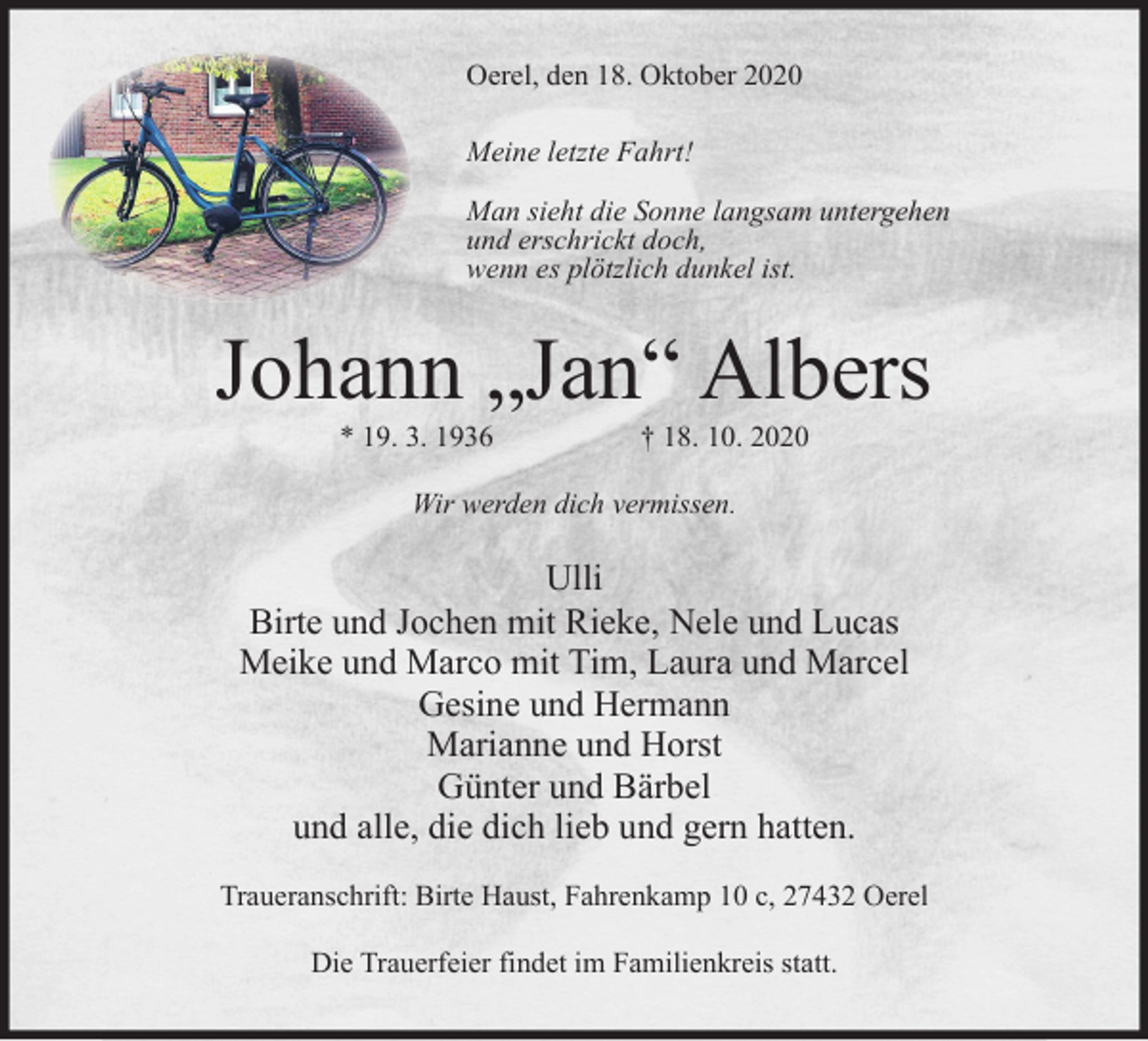 <p>Oerel, den 18. Oktober 2020<br />Meine letzte Fahrt!<br />Man sieht die Sonne langsam untergehen<br />und erschrickt doch,<br />wenn es plötzlich dunkel ist.</p><p>Johann „Jan“ Albers<br />* 19. 3. 1936</p><p>† 18. 10. 2020</p><p>Wir werden dich vermissen.</p><p>Ulli<br />Birte und Jochen mit Rieke, Nele und Lucas<br />Meike und Marco mit Tim, Laura und Marcel<br />Gesine und Hermann<br />Marianne und Horst<br />Günter und Bärbel<br />und alle, die dich lieb und gern hatten.<br />Traueranschrift: Birte Haust, Fahrenkamp 10 c, 27432 Oerel<br />Die Trauerfeier findet im Familienkreis statt.</p>