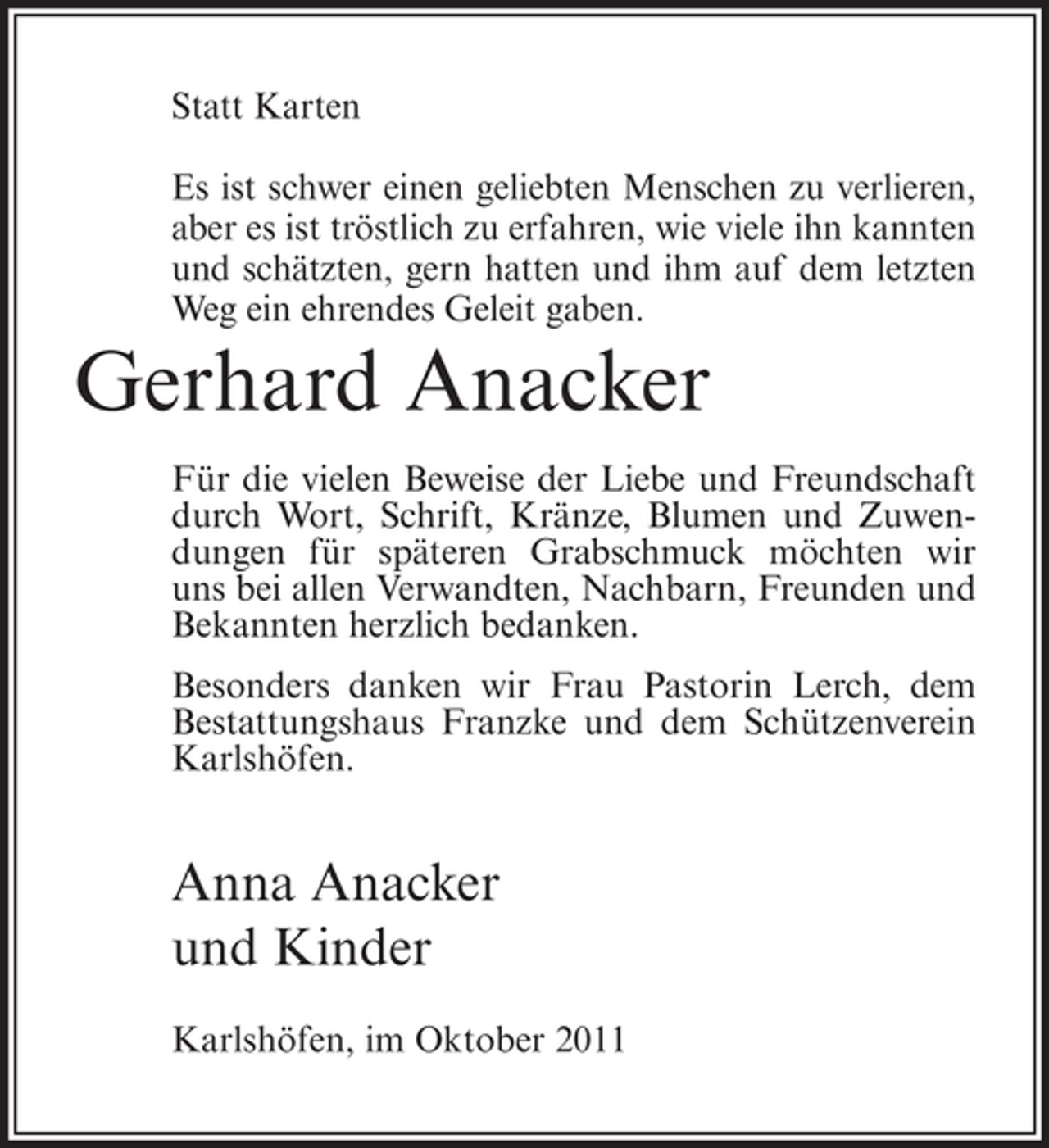 <p>Statt Karten<br />Es ist schwer einen geliebten Menschen zu verlieren,<br />aber es ist tröstlich zu erfahren, wie viele ihn kannten<br />und schätzten, gern hatten und ihm auf dem letzten<br />Weg ein ehrendes Geleit gaben.</p><p>Gerhard Anacker<br />Für die vielen Beweise der Liebe und Freundschaft<br />durch Wort, Schrift, Kränze, Blumen und Zuwendungen für späteren Grabschmuck möchten wir<br />uns bei allen Verwandten, Nachbarn, Freunden und<br />Bekannten herzlich bedanken.<br />Besonders danken wir Frau Pastorin Lerch, dem<br />Bestattungshaus Franzke und dem Schützenverein<br />Karlshöfen.</p><p>Anna Anacker<br />und Kinder<br />Karlshöfen, im Oktober 2011</p>