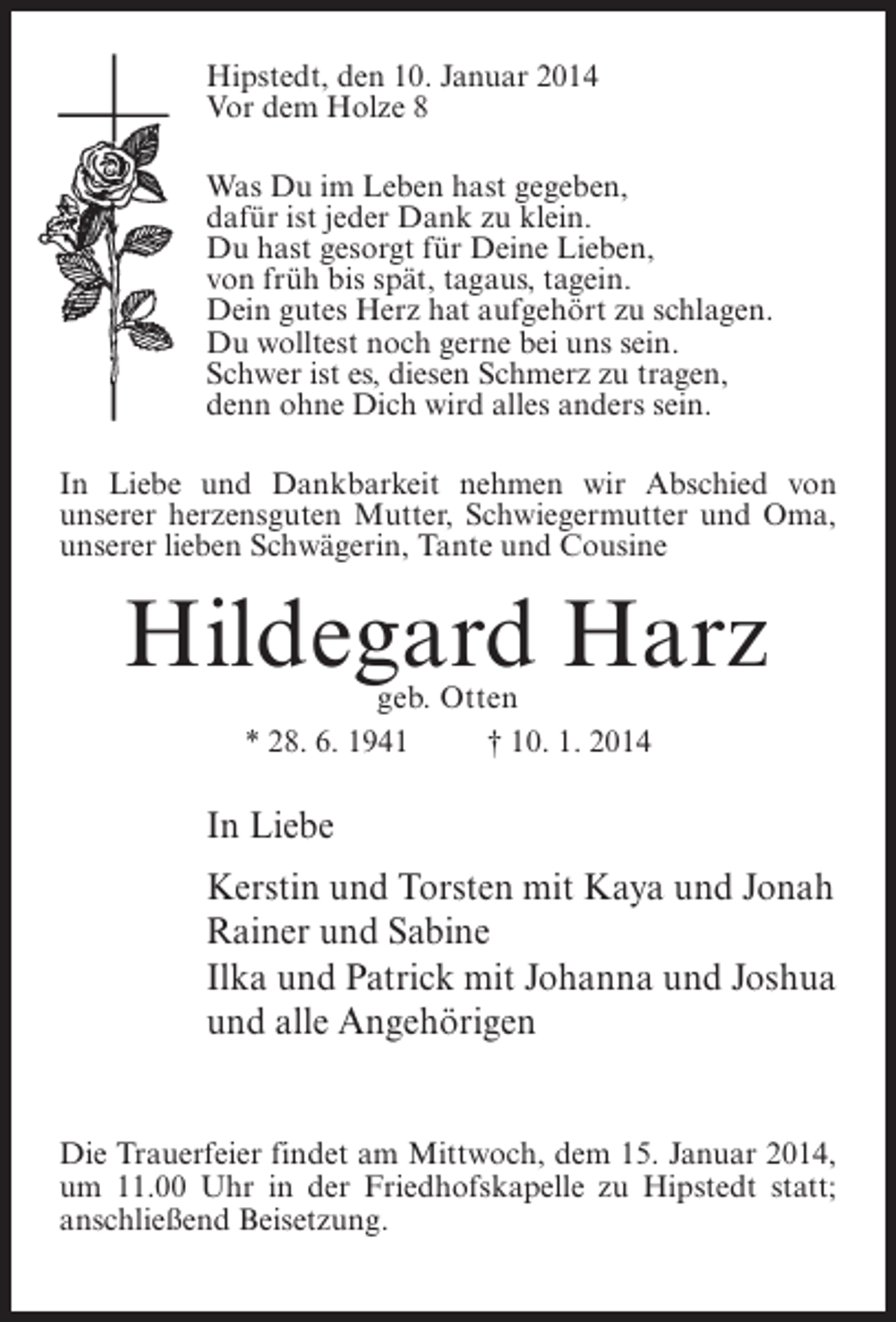 <p>Hipstedt, den 10. Januar 2014<br />Vor dem Holze 8<br />Was Du im Leben hast gegeben,<br />dafür ist jeder Dank zu klein.<br />Du hast gesorgt für Deine Lieben,<br />von früh bis spät, tagaus, tagein.<br />Dein gutes Herz hat aufgehört zu schlagen.<br />Du wolltest noch gerne bei uns sein.<br />Schwer ist es, diesen Schmerz zu tragen,<br />denn ohne Dich wird alles anders sein.<br />In Liebe und Dankbarkeit nehmen wir Abschied von<br />unserer herzensguten Mutter, Schwiegermutter und Oma,<br />unserer lieben Schwägerin, Tante und Cousine</p><p>Hildegard Harz<br />geb. Otten</p><p>* 28. 6. 1941 † 10. 1. 2014</p><p>In Liebe<br />Kerstin und Torsten mit Kaya und Jonah<br />Rainer und Sabine<br />Ilka und Patrick mit Johanna und Joshua<br />und alle Angehörigen<br />Die Trauerfeier findet am Mittwoch, dem 15. Januar 2014,<br />um 11.00 Uhr in der Friedhofskapelle zu Hipstedt statt;<br />anschließend Beisetzung.</p>