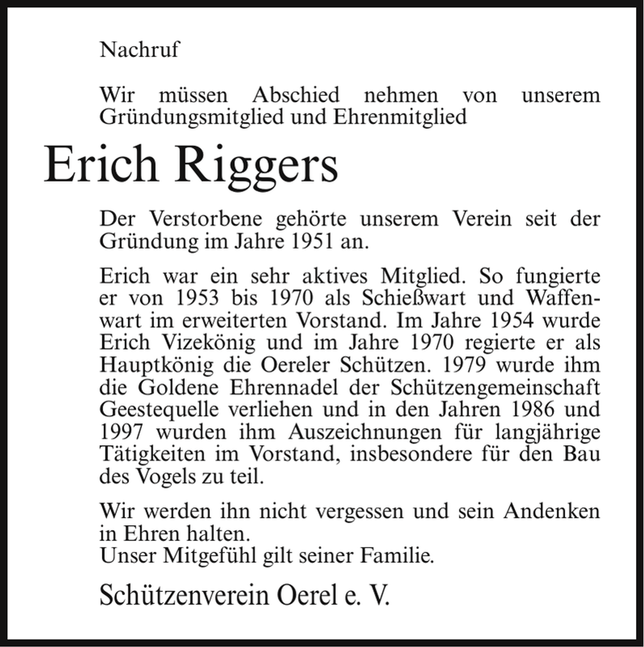 <p>Nachruf<br />Wir müssen Abschied nehmen von<br />Gründungsmitglied und Ehrenmitglied</p><p>unserem</p><p>Erich Riggers</p><p>Der Verstorbene gehörte unserem Verein seit der<br />Gründung im Jahre 1951 an.<br />Erich war ein sehr aktives Mitglied. So fungierte<br />er von 1953 bis 1970 als Schießwart und Waffenwart im erweiterten Vorstand. Im Jahre 1954 wurde<br />Erich Vizekönig und im Jahre 1970 regierte er als<br />Hauptkönig die Oereler Schützen. 1979 wurde ihm<br />die Goldene Ehrennadel der Schützengemeinschaft<br />Geestequelle verliehen und in den Jahren 1986 und<br />1997 wurden ihm Auszeichnungen für langjährige<br />Tätigkeiten im Vorstand, insbesondere für den Bau<br />des Vogels zu teil.<br />Wir werden ihn nicht vergessen und sein Andenken<br />in Ehren halten.<br />Unser Mitgefühl gilt seiner Familie.</p><p>Schützenverein Oerel e. V.</p>